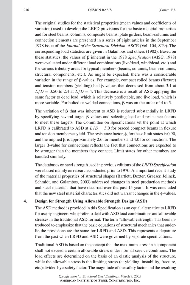 P1: GIG
GRBT055-COM-B AISC-Sample (LRFD) June 17, 2005 17:26 Char Count= 0
216 [Comm. B3.
DESIGN BASIS
The original studies for the statistical properties (mean values and coefficients of
variation) used to develop the LRFD provisions for the basic material properties
and for steel beams, columns, composite beams, plate girders, beam-columns and
connection elements are presented in a series of eight articles in the September
1978 issue of the Journal of the Structural Division, ASCE (Vol. 104, ST9). The
corresponding load statistics are given in Galambos and others (1982). Based on
these statistics, the values of  inherent in the 1978 Specification (AISC, 1978)
were evaluated under different load combinations (live/dead, wind/dead, etc.) and
for various tributary areas for typical members (beams, columns, beam-columns,
structural components, etc.). As might be expected, there was a considerable
variation in the range of -values. For example, compact rolled beams (flexure)
and tension members (yielding) had -values that decreased from about 3.1 at
L/D = 0.50 to 2.4 at L/D = 4. This decrease is a result of ASD applying the
same factor to dead load, which is relatively predictable, and live load, which is
more variable. For bolted or welded connections,  was on the order of 4 to 5.
The variation of  that was inherent to ASD is reduced substantially in LRFD
by specifying several target -values and selecting load and resistance factors
to meet these targets. The Committee on Specifications set the point at which
LRFD is calibrated to ASD at L/D = 3.0 for braced compact beams in flexure
and tension members at yield. The resistance factor, f, for these limit states is 0.90,
and the implied  is approximately 2.6 for members and 4.0 for connections. The
larger -value for connections reflects the fact that connections are expected to
be stronger than the members they connect. Limit states for other members are
handled similarly.
The databases on steel strength used in previous editions of the LRFD Specification
were based mainly on research conducted prior to 1970. An important recent study
of the material properties of structural shapes (Bartlett, Dexter, Graeser, Jelinek,
Schmidt, and Galambos, 2003) addressed changes in steel production methods
and steel materials that have occurred over the past 15 years. It was concluded
that the new steel material characteristics did not warrant changes in the f-values.
4. Design for Strength Using Allowable Strength Design (ASD)
The ASD method is provided in this Specification as an equal alternative to LRFD
for use by engineers who prefer to deal with ASD load combinations and allowable
stresses in the traditional ASD format. The term “allowable strength” has been in-
troduced to emphasize that the basic equations of structural mechanics that under-
lie the provisions are the same for LRFD and ASD. This represents a departure
from the past when LRFD and ASD were governed by separate specifications.
Traditional ASD is based on the concept that the maximum stress in a component
shall not exceed a certain allowable stress under normal service conditions. The
load effects are determined on the basis of an elastic analysis of the structure,
while the allowable stress is the limiting stress (at yielding, instability, fracture,
etc.) divided by a safety factor. The magnitude of the safety factor and the resulting
Specification for Structural Steel Buildings, March 9, 2005
AMERICAN INSTITUTE OF STEEL CONSTRUCTION, INC.
 