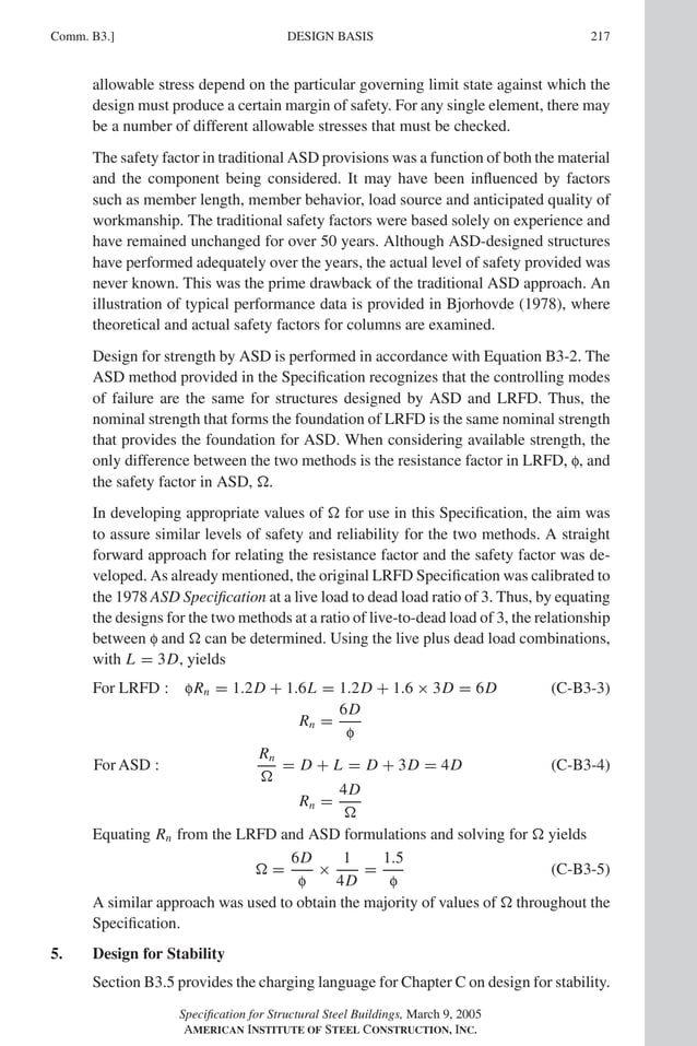 P1: GIG
GRBT055-COM-B AISC-Sample (LRFD) June 17, 2005 17:26 Char Count= 0
Comm. B3.] 217
DESIGN BASIS
allowable stress depend on the particular governing limit state against which the
design must produce a certain margin of safety. For any single element, there may
be a number of different allowable stresses that must be checked.
The safety factor in traditional ASD provisions was a function of both the material
and the component being considered. It may have been influenced by factors
such as member length, member behavior, load source and anticipated quality of
workmanship. The traditional safety factors were based solely on experience and
have remained unchanged for over 50 years. Although ASD-designed structures
have performed adequately over the years, the actual level of safety provided was
never known. This was the prime drawback of the traditional ASD approach. An
illustration of typical performance data is provided in Bjorhovde (1978), where
theoretical and actual safety factors for columns are examined.
Design for strength by ASD is performed in accordance with Equation B3-2. The
ASD method provided in the Specification recognizes that the controlling modes
of failure are the same for structures designed by ASD and LRFD. Thus, the
nominal strength that forms the foundation of LRFD is the same nominal strength
that provides the foundation for ASD. When considering available strength, the
only difference between the two methods is the resistance factor in LRFD, f, and
the safety factor in ASD, .
In developing appropriate values of  for use in this Specification, the aim was
to assure similar levels of safety and reliability for the two methods. A straight
forward approach for relating the resistance factor and the safety factor was de-
veloped. As already mentioned, the original LRFD Specification was calibrated to
the 1978 ASD Specification at a live load to dead load ratio of 3. Thus, by equating
the designs for the two methods at a ratio of live-to-dead load of 3, the relationship
between f and  can be determined. Using the live plus dead load combinations,
with L = 3D, yields
For LRFD : fRn = 1.2D + 1.6L = 1.2D + 1.6 × 3D = 6D (C-B3-3)
Rn =
6D
f
For ASD :
Rn

= D + L = D + 3D = 4D (C-B3-4)
Rn =
4D

Equating Rn from the LRFD and ASD formulations and solving for  yields
 =
6D
f
×
1
4D
=
1.5
f
(C-B3-5)
A similar approach was used to obtain the majority of values of  throughout the
Specification.
5. Design for Stability
Section B3.5 provides the charging language for Chapter C on design for stability.
Specification for Structural Steel Buildings, March 9, 2005
AMERICAN INSTITUTE OF STEEL CONSTRUCTION, INC.
 