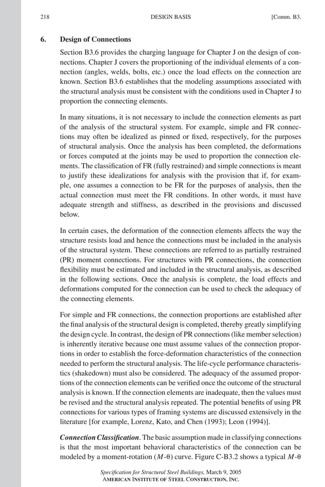 P1: GIG
GRBT055-COM-B AISC-Sample (LRFD) June 17, 2005 17:26 Char Count= 0
218 [Comm. B3.
DESIGN BASIS
6. Design of Connections
Section B3.6 provides the charging language for Chapter J on the design of con-
nections. Chapter J covers the proportioning of the individual elements of a con-
nection (angles, welds, bolts, etc.) once the load effects on the connection are
known. Section B3.6 establishes that the modeling assumptions associated with
the structural analysis must be consistent with the conditions used in Chapter J to
proportion the connecting elements.
In many situations, it is not necessary to include the connection elements as part
of the analysis of the structural system. For example, simple and FR connec-
tions may often be idealized as pinned or fixed, respectively, for the purposes
of structural analysis. Once the analysis has been completed, the deformations
or forces computed at the joints may be used to proportion the connection ele-
ments. The classification of FR (fully restrained) and simple connections is meant
to justify these idealizations for analysis with the provision that if, for exam-
ple, one assumes a connection to be FR for the purposes of analysis, then the
actual connection must meet the FR conditions. In other words, it must have
adequate strength and stiffness, as described in the provisions and discussed
below.
In certain cases, the deformation of the connection elements affects the way the
structure resists load and hence the connections must be included in the analysis
of the structural system. These connections are referred to as partially restrained
(PR) moment connections. For structures with PR connections, the connection
flexibility must be estimated and included in the structural analysis, as described
in the following sections. Once the analysis is complete, the load effects and
deformations computed for the connection can be used to check the adequacy of
the connecting elements.
For simple and FR connections, the connection proportions are established after
the final analysis of the structural design is completed, thereby greatly simplifying
the design cycle. In contrast, the design of PR connections (like member selection)
is inherently iterative because one must assume values of the connection propor-
tions in order to establish the force-deformation characteristics of the connection
needed to perform the structural analysis. The life-cycle performance characteris-
tics (shakedown) must also be considered. The adequacy of the assumed propor-
tions of the connection elements can be verified once the outcome of the structural
analysis is known. If the connection elements are inadequate, then the values must
be revised and the structural analysis repeated. The potential benefits of using PR
connections for various types of framing systems are discussed extensively in the
literature [for example, Lorenz, Kato, and Chen (1993); Leon (1994)].
Connection Classification. The basic assumption made in classifying connections
is that the most important behavioral characteristics of the connection can be
modeled by a moment-rotation (M-) curve. Figure C-B3.2 shows a typical M-
Specification for Structural Steel Buildings, March 9, 2005
AMERICAN INSTITUTE OF STEEL CONSTRUCTION, INC.
 