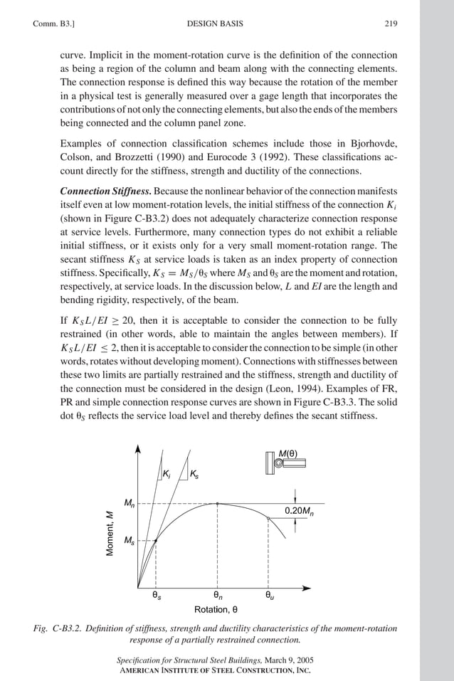P1: GIG
GRBT055-COM-B AISC-Sample (LRFD) June 17, 2005 17:26 Char Count= 0
Comm. B3.] 219
DESIGN BASIS
curve. Implicit in the moment-rotation curve is the definition of the connection
as being a region of the column and beam along with the connecting elements.
The connection response is defined this way because the rotation of the member
in a physical test is generally measured over a gage length that incorporates the
contributions of not only the connecting elements, but also the ends of the members
being connected and the column panel zone.
Examples of connection classification schemes include those in Bjorhovde,
Colson, and Brozzetti (1990) and Eurocode 3 (1992). These classifications ac-
count directly for the stiffness, strength and ductility of the connections.
Connection Stiffness. Because the nonlinear behavior of the connection manifests
itself even at low moment-rotation levels, the initial stiffness of the connection Ki
(shown in Figure C-B3.2) does not adequately characterize connection response
at service levels. Furthermore, many connection types do not exhibit a reliable
initial stiffness, or it exists only for a very small moment-rotation range. The
secant stiffness KS at service loads is taken as an index property of connection
stiffness. Specifically, KS = MS/S where MS and S are the moment and rotation,
respectively, at service loads. In the discussion below, L and EI are the length and
bending rigidity, respectively, of the beam.
If KS L/EI ≥ 20, then it is acceptable to consider the connection to be fully
restrained (in other words, able to maintain the angles between members). If
KS L/EI ≤ 2, then it is acceptable to consider the connection to be simple (in other
words, rotates without developing moment). Connections with stiffnesses between
these two limits are partially restrained and the stiffness, strength and ductility of
the connection must be considered in the design (Leon, 1994). Examples of FR,
PR and simple connection response curves are shown in Figure C-B3.3. The solid
dot S reflects the service load level and thereby defines the secant stiffness.
Fig. C-B3.2. Definition of stiffness, strength and ductility characteristics of the moment-rotation
response of a partially restrained connection.
Specification for Structural Steel Buildings, March 9, 2005
AMERICAN INSTITUTE OF STEEL CONSTRUCTION, INC.
 