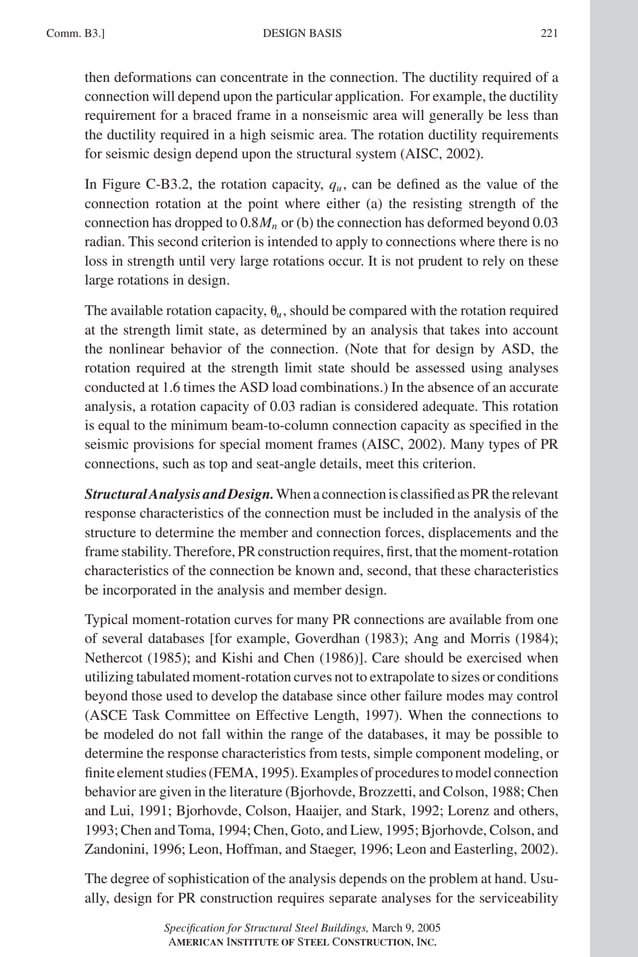 P1: GIG
GRBT055-COM-B AISC-Sample (LRFD) June 17, 2005 17:26 Char Count= 0
Comm. B3.] 221
DESIGN BASIS
then deformations can concentrate in the connection. The ductility required of a
connection will depend upon the particular application. For example, the ductility
requirement for a braced frame in a nonseismic area will generally be less than
the ductility required in a high seismic area. The rotation ductility requirements
for seismic design depend upon the structural system (AISC, 2002).
In Figure C-B3.2, the rotation capacity, qu, can be defined as the value of the
connection rotation at the point where either (a) the resisting strength of the
connection has dropped to 0.8Mn or (b) the connection has deformed beyond 0.03
radian. This second criterion is intended to apply to connections where there is no
loss in strength until very large rotations occur. It is not prudent to rely on these
large rotations in design.
The available rotation capacity, u, should be compared with the rotation required
at the strength limit state, as determined by an analysis that takes into account
the nonlinear behavior of the connection. (Note that for design by ASD, the
rotation required at the strength limit state should be assessed using analyses
conducted at 1.6 times the ASD load combinations.) In the absence of an accurate
analysis, a rotation capacity of 0.03 radian is considered adequate. This rotation
is equal to the minimum beam-to-column connection capacity as specified in the
seismic provisions for special moment frames (AISC, 2002). Many types of PR
connections, such as top and seat-angle details, meet this criterion.
StructuralAnalysisandDesign.WhenaconnectionisclassifiedasPRtherelevant
response characteristics of the connection must be included in the analysis of the
structure to determine the member and connection forces, displacements and the
frame stability. Therefore, PR construction requires, first, that the moment-rotation
characteristics of the connection be known and, second, that these characteristics
be incorporated in the analysis and member design.
Typical moment-rotation curves for many PR connections are available from one
of several databases [for example, Goverdhan (1983); Ang and Morris (1984);
Nethercot (1985); and Kishi and Chen (1986)]. Care should be exercised when
utilizing tabulated moment-rotation curves not to extrapolate to sizes or conditions
beyond those used to develop the database since other failure modes may control
(ASCE Task Committee on Effective Length, 1997). When the connections to
be modeled do not fall within the range of the databases, it may be possible to
determine the response characteristics from tests, simple component modeling, or
finiteelementstudies(FEMA,1995).Examplesofprocedurestomodelconnection
behavior are given in the literature (Bjorhovde, Brozzetti, and Colson, 1988; Chen
and Lui, 1991; Bjorhovde, Colson, Haaijer, and Stark, 1992; Lorenz and others,
1993; Chen and Toma, 1994; Chen, Goto, and Liew, 1995; Bjorhovde, Colson, and
Zandonini, 1996; Leon, Hoffman, and Staeger, 1996; Leon and Easterling, 2002).
The degree of sophistication of the analysis depends on the problem at hand. Usu-
ally, design for PR construction requires separate analyses for the serviceability
Specification for Structural Steel Buildings, March 9, 2005
AMERICAN INSTITUTE OF STEEL CONSTRUCTION, INC.
 