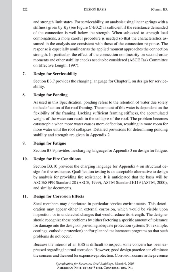 P1: GIG
GRBT055-COM-B AISC-Sample (LRFD) June 17, 2005 17:26 Char Count= 0
222 [Comm. B3.
DESIGN BASIS
and strength limit states. For serviceability, an analysis using linear springs with a
stiffness given by KS (see Figure C-B3.2) is sufficient if the resistance demanded
of the connection is well below the strength. When subjected to strength load
combinations, a more careful procedure is needed so that the characteristics as-
sumed in the analysis are consistent with those of the connection response. The
response is especially nonlinear as the applied moment approaches the connection
strength. In particular, the effect of the connection nonlinearity on second-order
moments and other stability checks need to be considered (ASCE Task Committee
on Effective Length, 1997).
7. Design for Serviceability
Section B3.7 provides the charging language for Chapter L on design for service-
ability.
8. Design for Ponding
As used in this Specification, ponding refers to the retention of water due solely
to the deflection of flat roof framing. The amount of this water is dependent on the
flexibility of the framing. Lacking sufficient framing stiffness, the accumulated
weight of the water can result in the collapse of the roof. The problem becomes
catastrophic when more water causes more deflection, resulting in more room for
more water until the roof collapses. Detailed provisions for determining ponding
stability and strength are given in Appendix 2.
9. Design for Fatigue
Section B3.9 provides the charging language for Appendix 3 on design for fatigue.
10. Design for Fire Conditions
Section B3.10 provides the charging language for Appendix 4 on structural de-
sign for fire resistance. Qualification testing is an acceptable alternative to design
by analysis for providing fire resistance. It is anticipated that the basis will be
ASCE/SFPE Standard 28 (ASCE, 1999), ASTM Standard E119 (ASTM, 2000),
and similar documents.
11. Design for Corrosion Effects
Steel members may deteriorate in particular service environments. This deteri-
oration may appear either in external corrosion, which would be visible upon
inspection, or in undetected changes that would reduce its strength. The designer
should recognize these problems by either factoring a specific amount of tolerance
for damage into the design or providing adequate protection systems (for example,
coatings, cathodic protection) and/or planned maintenance programs so that such
problems do not occur.
Because the interior of an HSS is difficult to inspect, some concern has been ex-
pressed regarding internal corrosion. However, good design practice can eliminate
theconcernandtheneedforexpensiveprotection.Corrosionoccursinthepresence
Specification for Structural Steel Buildings, March 9, 2005
AMERICAN INSTITUTE OF STEEL CONSTRUCTION, INC.
 