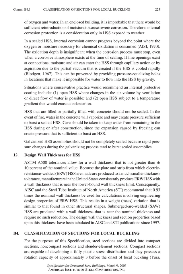 P1: GIG
GRBT055-COM-B AISC-Sample (LRFD) June 17, 2005 17:26 Char Count= 0
Comm. B4.] 223
CLASSIFICATION OF SECTIONS FOR LOCAL BUCKLING
of oxygen and water. In an enclosed building, it is improbable that there would be
sufficient reintroduction of moisture to cause severe corrosion. Therefore, internal
corrosion protection is a consideration only in HSS exposed to weather.
In a sealed HSS, internal corrosion cannot progress beyond the point where the
oxygen or moisture necessary for chemical oxidation is consumed (AISI, 1970).
The oxidation depth is insignificant when the corrosion process must stop, even
when a corrosive atmosphere exists at the time of sealing. If fine openings exist
at connections, moisture and air can enter the HSS through capillary action or by
aspiration due to the partial vacuum that is created if the HSS is cooled rapidly
(Blodgett, 1967). This can be prevented by providing pressure-equalizing holes
in locations that make it impossible for water to flow into the HSS by gravity.
Situations where conservative practice would recommend an internal protective
coating include: (1) open HSS where changes in the air volume by ventilation
or direct flow of water is possible; and (2) open HSS subject to a temperature
gradient that would cause condensation.
HSS that are filled or partially filled with concrete should not be sealed. In the
event of fire, water in the concrete will vaporize and may create pressure sufficient
to burst a sealed HSS. Care should be taken to keep water from remaining in the
HSS during or after construction, since the expansion caused by freezing can
create pressure that is sufficient to burst an HSS.
Galvanized HSS assemblies should not be completely sealed because rapid pres-
sure changes during the galvanizing process tend to burst sealed assemblies.
12. Design Wall Thickness for HSS
ASTM A500 tolerances allow for a wall thickness that is not greater than ±
10 percent of the nominal value. Because the plate and strip from which electric-
resistance-welded (ERW) HSS are made are produced to a much smaller thickness
tolerance, manufacturers in the United States consistently produce ERW HSS with
a wall thickness that is near the lower-bound wall thickness limit. Consequently,
AISC and the Steel Tube Institute of North America (STI) recommend that 0.93
times the nominal wall thickness be used for calculations involving engineering
design properties of ERW HSS. This results in a weight (mass) variation that is
similar to that found in other structural shapes. Submerged-arc-welded (SAW)
HSS are produced with a wall thickness that is near the nominal thickness and
require no such reduction. The design wall thickness and section properties based
upon this thickness have been tabulated in AISC and STI publications since 1997.
B4. CLASSIFICATION OF SECTIONS FOR LOCAL BUCKLING
For the purposes of this Specification, steel sections are divided into compact
sections, noncompact sections and slender-element sections. Compact sections
are capable of developing a fully plastic stress distribution and they possess a
rotation capacity of approximately 3 before the onset of local buckling (Yura,
Specification for Structural Steel Buildings, March 9, 2005
AMERICAN INSTITUTE OF STEEL CONSTRUCTION, INC.
 
