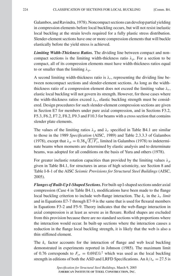 P1: GIG
GRBT055-COM-B AISC-Sample (LRFD) June 17, 2005 17:26 Char Count= 0
224 [Comm. B4.
CLASSIFICATION OF SECTIONS FOR LOCAL BUCKLING
Galambos,andRavindra,1978).Noncompactsectionscandeveloppartialyielding
in compression elements before local buckling occurs, but will not resist inelastic
local buckling at the strain levels required for a fully plastic stress distribution.
Slender-element sections have one or more compression elements that will buckle
elastically before the yield stress is achieved.
Limiting Width-Thickness Ratios. The dividing line between compact and non-
compact sections is the limiting width-thickness ratio λp. For a section to be
compact, all of its compression elements must have width-thickness ratios equal
to or smaller than the limiting λp.
A second limiting width-thickness ratio is λr , representing the dividing line be-
tween noncompact sections and slender-element sections. As long as the width-
thickness ratio of a compression element does not exceed the limiting value λr ,
elastic local buckling will not govern its strength. However, for those cases where
the width-thickness ratios exceed λr , elastic buckling strength must be consid-
ered. Design procedures for such slender-element compression sections are given
in Section E7 for members under pure axial compression, and in Sections F3.2,
F5.3, F6.2, F7.2, F8.2, F9.3 and F10.3 for beams with a cross section that contains
slender plate elements.
The values of the limiting ratios λp and λr specified in Table B4.1 are similar
to those in the 1989 Specification (AISC, 1989) and Table 2.3.3.3 of Galambos
(1978), except that λp = 0.38

E/Fy, limited in Galambos (1978) to indetermi-
nate beams when moments are determined by elastic analysis and to determinate
beams, was adopted for all conditions on the basis of Yura and others (1978).
For greater inelastic rotation capacities than provided by the limiting values λp
given in Table B4.1, for structures in areas of high seismicity, see Section 8 and
Table I-8-1 of the AISC Seismic Provisions for Structural Steel Buildings (AISC,
2005).
Flanges of Built-Up I-Shaped Sections. For built-up I-shaped sections under axial
compression (Case 4 in Table B4.1), modifications have been made to the flange
local buckling criterion to include web-flange interaction. The kc in the λr limit
and in Equations E7-7 through E7-9 is the same that is used for flexural members
in Equations F3-2 and F5-9. Theory indicates that the web-flange interaction in
axial compression is at least as severe as in flexure. Rolled shapes are excluded
from this provision because there are no standard sections with proportions where
the interaction would occur. In built-up sections where the interaction causes a
reduction in the flange local buckling strength, it is likely that the web is also a
thin stiffened element.
The kc factor accounts for the interaction of flange and web local buckling
demonstrated in experiments reported in Johnson (1985). The maximum limit
of 0.76 corresponds to Fcr = 0.69E/λ2
which was used as the local buckling
strength in editions of both the ASD and LRFD Specifications. An h/tw = 27.5 is
Specification for Structural Steel Buildings, March 9, 2005
AMERICAN INSTITUTE OF STEEL CONSTRUCTION, INC.
 