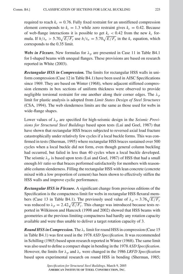 P1: GIG
GRBT055-COM-B AISC-Sample (LRFD) June 17, 2005 17:26 Char Count= 0
Comm. B4.] 225
CLASSIFICATION OF SECTIONS FOR LOCAL BUCKLING
required to reach kc = 0.76. Fully fixed restraint for an unstiffened compression
element corresponds to kc = 1.3 while zero restraint gives kc = 0.42. Because
of web-flange interactions it is possible to get kc  0.42 from the new kc for-
mula. If h/tw  5.70

E/Fy use h/tw = 5.70

E/Fy in the kc equation, which
corresponds to the 0.35 limit.
Webs in Flexure. New formulas for λp are presented in Case 11 in Table B4.1
for I-shaped beams with unequal flanges. These provisions are based on research
reported in White (2003).
Rectangular HSS in Compression. The limits for rectangular HSS walls in uni-
form compression (Case 12 in Table B4.1) have been used in AISC Specifications
since 1969. They are based on Winter (1968), where adjacent stiffened compres-
sion elements in box sections of uniform thickness were observed to provide
negligible torsional restraint for one another along their corner edges. The λp
limit for plastic analysis is adopted from Limit States Design of Steel Structures
(CSA, 1994). The web slenderness limits are the same as those used for webs in
wide-flange shapes.
Lower values of λp are specified for high-seismic design in the Seismic Provi-
sions for Structural Steel Buildings based upon tests (Lui and Goel, 1987) that
have shown that rectangular HSS braces subjected to reversed axial load fracture
catastrophically under relatively few cycles if a local buckle forms. This was con-
firmed in tests (Sherman, 1995) where rectangular HSS braces sustained over 500
cycles when a local buckle did not form, even though general column buckling
had occurred, but failed in less than 40 cycles when a local buckle developed.
The seismic λp is based upon tests (Lui and Goel, 1987) of HSS that had a small
enough b/t ratio so that braces performed satisfactorily for members with reason-
able column slenderness. Filling the rectangular HSS with lean concrete (concrete
mixed with a low proportion of cement) has been shown to effectively stiffen the
HSS walls and improve cyclic performance.
Rectangular HSS in Flexure. A significant change from previous editions of the
Specification is the compactness limit for webs in rectangular HSS flexural mem-
bers (Case 13 in Table B4.1). The previously used value of λp = 3.76

E/Fy
was reduced to λp = 2.42

E/Fy. This change was introduced because tests re-
ported in Wilkinson and Hancock (1998 and 2002) showed that HSS beams with
geometries at the previous limiting compactness had hardly any rotation capacity
available and were thus unable to deliver a target rotation capacity of 3.
Round HSS in Compression. The λr limit for round HSS in compression (Case 15
in Table B4.1) was first used in the 1978 ASD Specification. It was recommended
in Schilling (1965) based upon research reported in Winter (1968). The same limit
was also used to define a compact shape in bending in the 1978 ASD Specification.
However, the limits for λp and λr were changed in the 1986 LRFD Specification
based upon experimental research on round HSS in bending (Sherman, 1985;
Specification for Structural Steel Buildings, March 9, 2005
AMERICAN INSTITUTE OF STEEL CONSTRUCTION, INC.
 