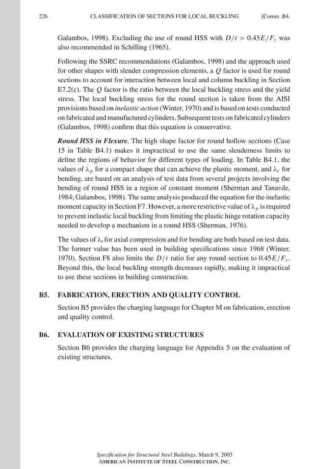 P1: GIG
GRBT055-COM-B AISC-Sample (LRFD) June 17, 2005 17:26 Char Count= 0
226 [Comm. B4.
CLASSIFICATION OF SECTIONS FOR LOCAL BUCKLING
Galambos, 1998). Excluding the use of round HSS with D/t  0.45E/Fy was
also recommended in Schilling (1965).
Following the SSRC recommendations (Galambos, 1998) and the approach used
for other shapes with slender compression elements, a Q factor is used for round
sections to account for interaction between local and column buckling in Section
E7.2(c). The Q factor is the ratio between the local buckling stress and the yield
stress. The local buckling stress for the round section is taken from the AISI
provisions based on inelastic action (Winter, 1970) and is based on tests conducted
on fabricated and manufactured cylinders. Subsequent tests on fabricated cylinders
(Galambos, 1998) confirm that this equation is conservative.
Round HSS in Flexure. The high shape factor for round hollow sections (Case
15 in Table B4.1) makes it impractical to use the same slenderness limits to
define the regions of behavior for different types of loading. In Table B4.1, the
values of λp for a compact shape that can achieve the plastic moment, and λr for
bending, are based on an analysis of test data from several projects involving the
bending of round HSS in a region of constant moment (Sherman and Tanavde,
1984; Galambos, 1998). The same analysis produced the equation for the inelastic
moment capacity in Section F7. However, a more restrictive value of λp is required
to prevent inelastic local buckling from limiting the plastic hinge rotation capacity
needed to develop a mechanism in a round HSS (Sherman, 1976).
The values of λr for axial compression and for bending are both based on test data.
The former value has been used in building specifications since 1968 (Winter,
1970). Section F8 also limits the D/t ratio for any round section to 0.45E/Fy.
Beyond this, the local buckling strength decreases rapidly, making it impractical
to use these sections in building construction.
B5. FABRICATION, ERECTION AND QUALITY CONTROL
Section B5 provides the charging language for Chapter M on fabrication, erection
and quality control.
B6. EVALUATION OF EXISTING STRUCTURES
Section B6 provides the charging language for Appendix 5 on the evaluation of
existing structures.
Specification for Structural Steel Buildings, March 9, 2005
AMERICAN INSTITUTE OF STEEL CONSTRUCTION, INC.
 