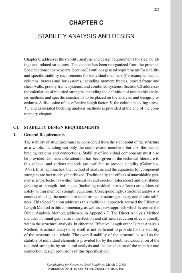 P1: GIG
GRBT055-COM-C AISC-Sample (LRFD) June 17, 2005 17:54 Char Count= 0
227
CHAPTER C
STABILITY ANALYSIS AND DESIGN
Chapter C addresses the stability analysis and design requirements for steel build-
ings and related structures. The chapter has been reorganized from the previous
Specificationsintotwoparts:SectionC1outlinesgeneralrequirementsforstability
and specific stability requirements for individual members (for example, beams,
columns, braces) and for systems, including moment frames, braced frame and
shear walls, gravity frame systems, and combined systems. Section C2 addresses
the calculation of required strengths including the definition of acceptable analy-
sis methods and specific constraints to be placed on the analysis and design pro-
cedures. A discussion of the effective length factor, K, the column buckling stress,
Fe, and associated buckling analysis methods is provided at the end of the com-
mentary chapter.
C1. STABILITY DESIGN REQUIREMENTS
1. General Requirements
The stability of structures must be considered from the standpoint of the structure
as a whole, including not only the compression members, but also the beams,
bracing systems and connections. Stability of individual components must also
be provided. Considerable attention has been given in the technical literature to
this subject, and various methods are available to provide stability (Galambos,
1998). In all approaches, the method of analysis and the equations for component
strengthsareinextricablyinterlinked.Traditionally,theeffectsofunavoidablegeo-
metric imperfections (within fabrication and erection tolerances) and distributed
yielding at strength limit states (including residual stress effects) are addressed
solely within member strength equations. Correspondingly, structural analysis is
conducted using the nominal or undeformed structure geometry and elastic stiff-
ness. This Specification addresses this traditional approach, termed the Effective
Length Method in this commentary, as well as a new approach which is termed the
Direct Analysis Method, addressed in Appendix 7. The Direct Analysis Method
includes nominal geometric imperfection and stiffness reduction effects directly
within the structural analysis. In either the Effective Length or the Direct Analysis
Method, structural analysis by itself is not sufficient to provide for the stability
of the structure as a whole. The overall stability of the structure as well as the
stability of individual elements is provided for by the combined calculation of the
required strengths by structural analysis and the satisfaction of the member and
connection design provisions of this Specification.
Specification for Structural Steel Buildings, March 9, 2005
AMERICAN INSTITUTE OF STEEL CONSTRUCTION, INC.
 