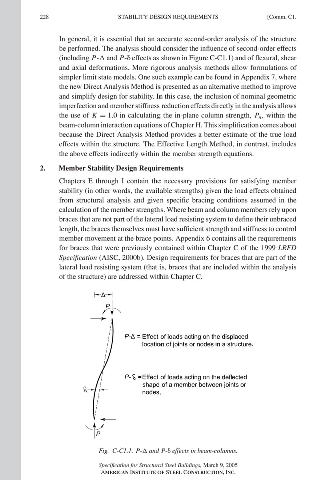 P1: GIG
GRBT055-COM-C AISC-Sample (LRFD) June 17, 2005 17:54 Char Count= 0
228 [Comm. C1.
STABILITY DESIGN REQUIREMENTS
In general, it is essential that an accurate second-order analysis of the structure
be performed. The analysis should consider the influence of second-order effects
(including P- and P- effects as shown in Figure C-C1.1) and of flexural, shear
and axial deformations. More rigorous analysis methods allow formulations of
simpler limit state models. One such example can be found in Appendix 7, where
the new Direct Analysis Method is presented as an alternative method to improve
and simplify design for stability. In this case, the inclusion of nominal geometric
imperfection and member stiffness reduction effects directly in the analysis allows
the use of K = 1.0 in calculating the in-plane column strength, Pn, within the
beam-column interaction equations of Chapter H. This simplification comes about
because the Direct Analysis Method provides a better estimate of the true load
effects within the structure. The Effective Length Method, in contrast, includes
the above effects indirectly within the member strength equations.
2. Member Stability Design Requirements
Chapters E through I contain the necessary provisions for satisfying member
stability (in other words, the available strengths) given the load effects obtained
from structural analysis and given specific bracing conditions assumed in the
calculation of the member strengths. Where beam and column members rely upon
braces that are not part of the lateral load resisting system to define their unbraced
length, the braces themselves must have sufficient strength and stiffness to control
member movement at the brace points. Appendix 6 contains all the requirements
for braces that were previously contained within Chapter C of the 1999 LRFD
Specification (AISC, 2000b). Design requirements for braces that are part of the
lateral load resisting system (that is, braces that are included within the analysis
of the structure) are addressed within Chapter C.
Fig. C-C1.1. P- and P- effects in beam-columns.
Specification for Structural Steel Buildings, March 9, 2005
AMERICAN INSTITUTE OF STEEL CONSTRUCTION, INC.
 