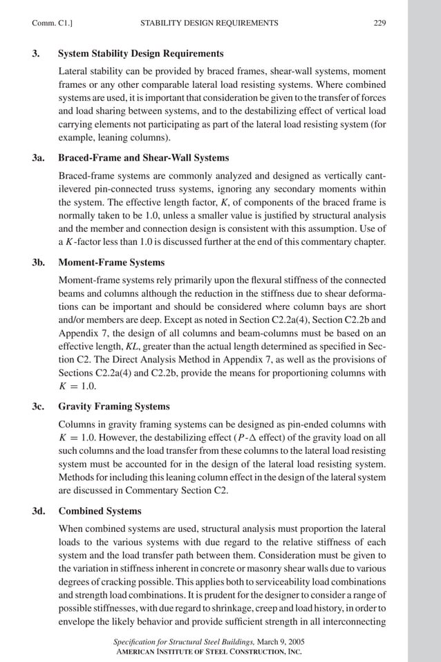 P1: GIG
GRBT055-COM-C AISC-Sample (LRFD) June 17, 2005 17:54 Char Count= 0
Comm. C1.] 229
STABILITY DESIGN REQUIREMENTS
3. System Stability Design Requirements
Lateral stability can be provided by braced frames, shear-wall systems, moment
frames or any other comparable lateral load resisting systems. Where combined
systems are used, it is important that consideration be given to the transfer of forces
and load sharing between systems, and to the destabilizing effect of vertical load
carrying elements not participating as part of the lateral load resisting system (for
example, leaning columns).
3a. Braced-Frame and Shear-Wall Systems
Braced-frame systems are commonly analyzed and designed as vertically cant-
ilevered pin-connected truss systems, ignoring any secondary moments within
the system. The effective length factor, K, of components of the braced frame is
normally taken to be 1.0, unless a smaller value is justified by structural analysis
and the member and connection design is consistent with this assumption. Use of
a K-factor less than 1.0 is discussed further at the end of this commentary chapter.
3b. Moment-Frame Systems
Moment-frame systems rely primarily upon the flexural stiffness of the connected
beams and columns although the reduction in the stiffness due to shear deforma-
tions can be important and should be considered where column bays are short
and/or members are deep. Except as noted in Section C2.2a(4), Section C2.2b and
Appendix 7, the design of all columns and beam-columns must be based on an
effective length, KL, greater than the actual length determined as specified in Sec-
tion C2. The Direct Analysis Method in Appendix 7, as well as the provisions of
Sections C2.2a(4) and C2.2b, provide the means for proportioning columns with
K = 1.0.
3c. Gravity Framing Systems
Columns in gravity framing systems can be designed as pin-ended columns with
K = 1.0. However, the destabilizing effect (P- effect) of the gravity load on all
such columns and the load transfer from these columns to the lateral load resisting
system must be accounted for in the design of the lateral load resisting system.
Methods for including this leaning column effect in the design of the lateral system
are discussed in Commentary Section C2.
3d. Combined Systems
When combined systems are used, structural analysis must proportion the lateral
loads to the various systems with due regard to the relative stiffness of each
system and the load transfer path between them. Consideration must be given to
the variation in stiffness inherent in concrete or masonry shear walls due to various
degrees of cracking possible. This applies both to serviceability load combinations
and strength load combinations. It is prudent for the designer to consider a range of
possiblestiffnesses,withdueregardtoshrinkage,creepandloadhistory,inorderto
envelope the likely behavior and provide sufficient strength in all interconnecting
Specification for Structural Steel Buildings, March 9, 2005
AMERICAN INSTITUTE OF STEEL CONSTRUCTION, INC.
 