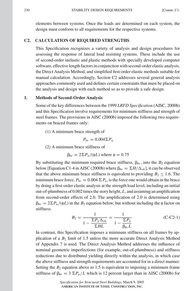 P1: GIG
GRBT055-COM-C AISC-Sample (LRFD) June 17, 2005 17:54 Char Count= 0
230 [Comm. C1.
STABILITY DESIGN REQUIREMENTS
elements between systems. Once the loads are determined on each system, the
design must conform to all requirements for the respective systems.
C2. CALCULATION OF REQUIRED STRENGTHS
This Specification recognizes a variety of analysis and design procedures for
assessing the response of lateral load resisting systems. These include the use
of second-order inelastic and plastic methods with specially developed computer
software,effectivelengthfactorsinconjunctionwithsecond-orderelasticanalysis,
the Direct Analysis Method, and simplified first-order elastic methods suitable for
manual calculation. Accordingly, Section C2 addresses several general analysis
approaches commonly used and defines certain constraints that must be placed on
the analysis and design with each method so as to provide a safe design.
1. Methods of Second-Order Analysis
Some of the key differences between the 1999 LRFD Specification (AISC, 2000b)
and this Specification involve requirements for minimum stiffness and strength of
steel frames. The provisions in AISC (2000b) imposed the following two require-
ments on braced frames only:
(1) A minimum brace strength of
Pbr = 0.004Pu
(2) A minimum brace stiffness of
br = 2Pu/(fL) where f = 0.75
By substituting the minimum required brace stiffness, br , into the B2 equation
below [Equation C1-4 in AISC (2000b) where br = H/oh], it can be observed
that the above minimum brace stiffness is equivalent to providing B2 ≤ 1.6. The
minimum brace force, Pbr = 0.004 Pu, is the force one would obtain in the brace
by doing a first-order elastic analysis at the strength load level, including an initial
out-of-plumbnessof0.002timesthestoryheight, L,andassuminganamplification
from second-order effects of 2.0. The amplification of 2.0 is determined using
br = 2Pu/(fL) in the B2 equation below, but without including the f factor on
stiffness.
B2 =
1
1 −
Puoh
HL
=
1
1 −
Pu
br L
(C-C2-1)
In contrast, this Specification imposes a minimum stiffness on all frames by ap-
plication of a B2 limit of 1.5 unless the more accurate Direct Analysis Method
of Appendix 7 is used. The Direct Analysis Method addresses the influence of
nominal geometric imperfections (for example, out-of-plumbness) and stiffness
reductions due to distributed yielding directly within the analysis, in which case
the above stiffness and strength requirements are accounted for in a direct manner.
Setting the B2 equation above to 1.5 is equivalent to imposing a minimum frame
stiffness of br = 3 Pu/L which is 12 percent larger than in AISC (2000b) for
Specification for Structural Steel Buildings, March 9, 2005
AMERICAN INSTITUTE OF STEEL CONSTRUCTION, INC.
 