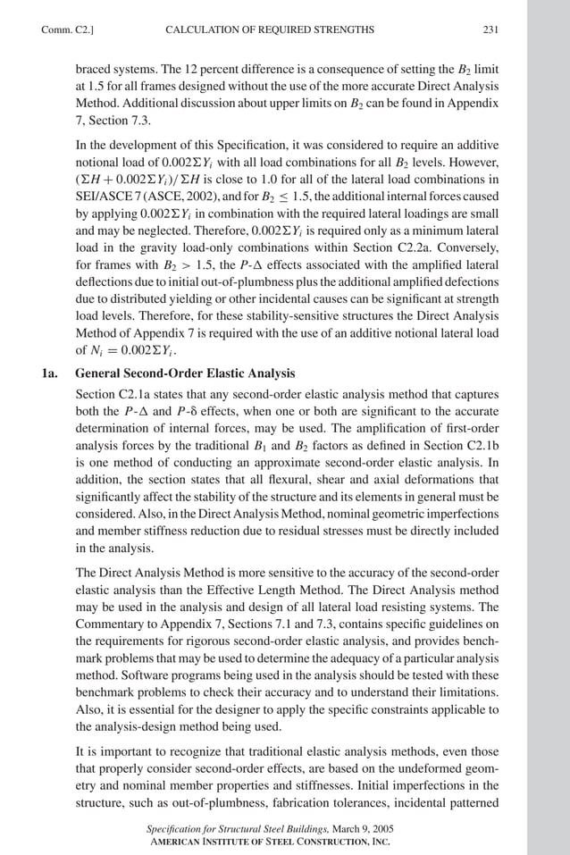 P1: GIG
GRBT055-COM-C AISC-Sample (LRFD) June 17, 2005 17:54 Char Count= 0
Comm. C2.] 231
CALCULATION OF REQUIRED STRENGTHS
braced systems. The 12 percent difference is a consequence of setting the B2 limit
at 1.5 for all frames designed without the use of the more accurate Direct Analysis
Method. Additional discussion about upper limits on B2 can be found in Appendix
7, Section 7.3.
In the development of this Specification, it was considered to require an additive
notional load of 0.002Yi with all load combinations for all B2 levels. However,
(H + 0.002Yi )/H is close to 1.0 for all of the lateral load combinations in
SEI/ASCE 7 (ASCE, 2002), and for B2 ≤ 1.5, the additional internal forces caused
by applying 0.002Yi in combination with the required lateral loadings are small
and may be neglected. Therefore, 0.002Yi is required only as a minimum lateral
load in the gravity load-only combinations within Section C2.2a. Conversely,
for frames with B2  1.5, the P- effects associated with the amplified lateral
deflections due to initial out-of-plumbness plus the additional amplified defections
due to distributed yielding or other incidental causes can be significant at strength
load levels. Therefore, for these stability-sensitive structures the Direct Analysis
Method of Appendix 7 is required with the use of an additive notional lateral load
of Ni = 0.002Yi .
1a. General Second-Order Elastic Analysis
Section C2.1a states that any second-order elastic analysis method that captures
both the P- and P- effects, when one or both are significant to the accurate
determination of internal forces, may be used. The amplification of first-order
analysis forces by the traditional B1 and B2 factors as defined in Section C2.1b
is one method of conducting an approximate second-order elastic analysis. In
addition, the section states that all flexural, shear and axial deformations that
significantly affect the stability of the structure and its elements in general must be
considered.Also,intheDirectAnalysisMethod,nominalgeometricimperfections
and member stiffness reduction due to residual stresses must be directly included
in the analysis.
The Direct Analysis Method is more sensitive to the accuracy of the second-order
elastic analysis than the Effective Length Method. The Direct Analysis method
may be used in the analysis and design of all lateral load resisting systems. The
Commentary to Appendix 7, Sections 7.1 and 7.3, contains specific guidelines on
the requirements for rigorous second-order elastic analysis, and provides bench-
mark problems that may be used to determine the adequacy of a particular analysis
method. Software programs being used in the analysis should be tested with these
benchmark problems to check their accuracy and to understand their limitations.
Also, it is essential for the designer to apply the specific constraints applicable to
the analysis-design method being used.
It is important to recognize that traditional elastic analysis methods, even those
that properly consider second-order effects, are based on the undeformed geom-
etry and nominal member properties and stiffnesses. Initial imperfections in the
structure, such as out-of-plumbness, fabrication tolerances, incidental patterned
Specification for Structural Steel Buildings, March 9, 2005
AMERICAN INSTITUTE OF STEEL CONSTRUCTION, INC.
 