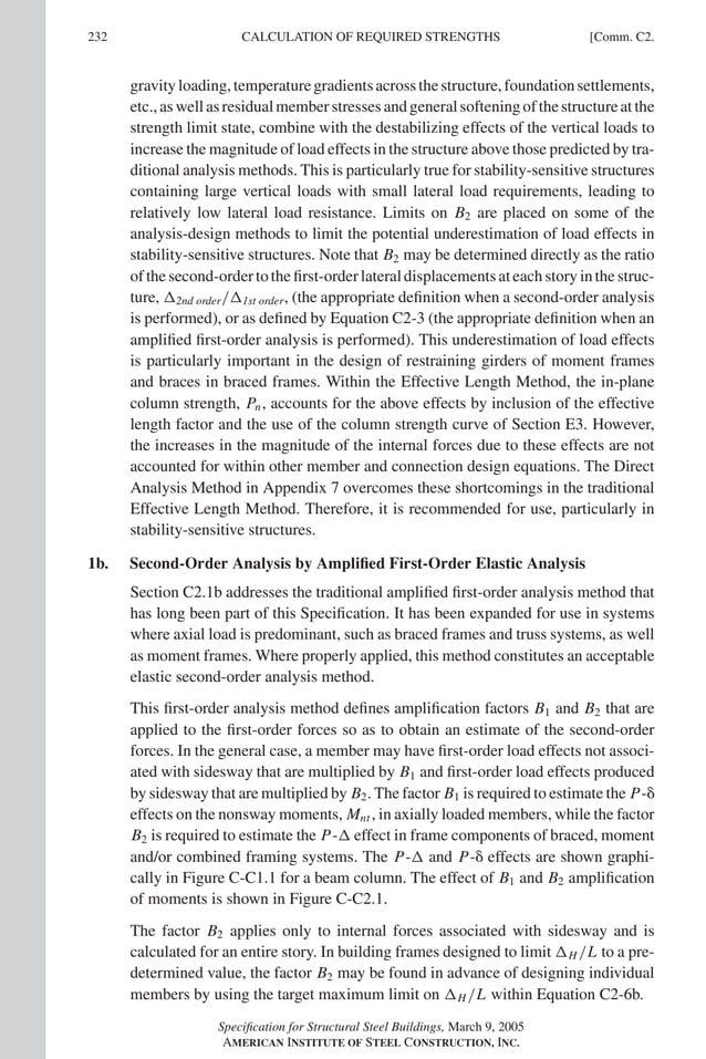 P1: GIG
GRBT055-COM-C AISC-Sample (LRFD) June 17, 2005 17:54 Char Count= 0
232 [Comm. C2.
CALCULATION OF REQUIRED STRENGTHS
gravityloading,temperaturegradientsacrossthestructure,foundationsettlements,
etc.,aswellasresidualmemberstressesandgeneralsofteningofthestructureatthe
strength limit state, combine with the destabilizing effects of the vertical loads to
increase the magnitude of load effects in the structure above those predicted by tra-
ditional analysis methods. This is particularly true for stability-sensitive structures
containing large vertical loads with small lateral load requirements, leading to
relatively low lateral load resistance. Limits on B2 are placed on some of the
analysis-design methods to limit the potential underestimation of load effects in
stability-sensitive structures. Note that B2 may be determined directly as the ratio
ofthesecond-ordertothefirst-orderlateraldisplacementsateachstoryinthestruc-
ture, 2nd order/1st order, (the appropriate definition when a second-order analysis
is performed), or as defined by Equation C2-3 (the appropriate definition when an
amplified first-order analysis is performed). This underestimation of load effects
is particularly important in the design of restraining girders of moment frames
and braces in braced frames. Within the Effective Length Method, the in-plane
column strength, Pn, accounts for the above effects by inclusion of the effective
length factor and the use of the column strength curve of Section E3. However,
the increases in the magnitude of the internal forces due to these effects are not
accounted for within other member and connection design equations. The Direct
Analysis Method in Appendix 7 overcomes these shortcomings in the traditional
Effective Length Method. Therefore, it is recommended for use, particularly in
stability-sensitive structures.
1b. Second-Order Analysis by Amplified First-Order Elastic Analysis
Section C2.1b addresses the traditional amplified first-order analysis method that
has long been part of this Specification. It has been expanded for use in systems
where axial load is predominant, such as braced frames and truss systems, as well
as moment frames. Where properly applied, this method constitutes an acceptable
elastic second-order analysis method.
This first-order analysis method defines amplification factors B1 and B2 that are
applied to the first-order forces so as to obtain an estimate of the second-order
forces. In the general case, a member may have first-order load effects not associ-
ated with sidesway that are multiplied by B1 and first-order load effects produced
by sidesway that are multiplied by B2. The factor B1 is required to estimate the P-
effects on the nonsway moments, Mnt , in axially loaded members, while the factor
B2 is required to estimate the P- effect in frame components of braced, moment
and/or combined framing systems. The P- and P- effects are shown graphi-
cally in Figure C-C1.1 for a beam column. The effect of B1 and B2 amplification
of moments is shown in Figure C-C2.1.
The factor B2 applies only to internal forces associated with sidesway and is
calculated for an entire story. In building frames designed to limit H /L to a pre-
determined value, the factor B2 may be found in advance of designing individual
members by using the target maximum limit on H /L within Equation C2-6b.
Specification for Structural Steel Buildings, March 9, 2005
AMERICAN INSTITUTE OF STEEL CONSTRUCTION, INC.
 