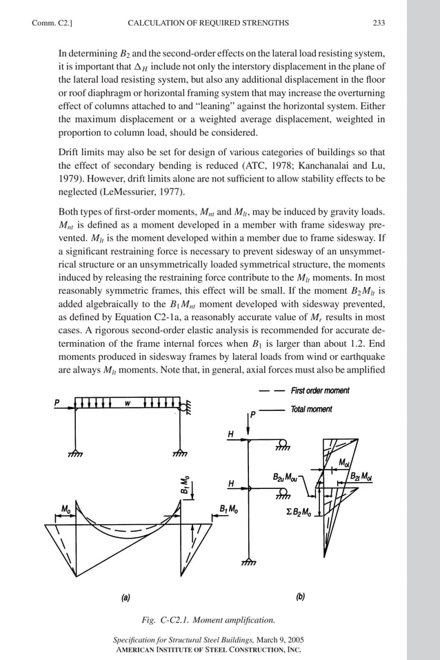 P1: GIG
GRBT055-COM-C AISC-Sample (LRFD) June 17, 2005 17:54 Char Count= 0
Comm. C2.] 233
CALCULATION OF REQUIRED STRENGTHS
In determining B2 and the second-order effects on the lateral load resisting system,
it is important that H include not only the interstory displacement in the plane of
the lateral load resisting system, but also any additional displacement in the floor
or roof diaphragm or horizontal framing system that may increase the overturning
effect of columns attached to and “leaning” against the horizontal system. Either
the maximum displacement or a weighted average displacement, weighted in
proportion to column load, should be considered.
Drift limits may also be set for design of various categories of buildings so that
the effect of secondary bending is reduced (ATC, 1978; Kanchanalai and Lu,
1979). However, drift limits alone are not sufficient to allow stability effects to be
neglected (LeMessurier, 1977).
Both types of first-order moments, Mnt and Mlt, may be induced by gravity loads.
Mnt is defined as a moment developed in a member with frame sidesway pre-
vented. Mlt is the moment developed within a member due to frame sidesway. If
a significant restraining force is necessary to prevent sidesway of an unsymmet-
rical structure or an unsymmetrically loaded symmetrical structure, the moments
induced by releasing the restraining force contribute to the Mlt moments. In most
reasonably symmetric frames, this effect will be small. If the moment B2 Mlt is
added algebraically to the B1 Mnt moment developed with sidesway prevented,
as defined by Equation C2-1a, a reasonably accurate value of Mr results in most
cases. A rigorous second-order elastic analysis is recommended for accurate de-
termination of the frame internal forces when B1 is larger than about 1.2. End
moments produced in sidesway frames by lateral loads from wind or earthquake
are always Mlt moments. Note that, in general, axial forces must also be amplified
Fig. C-C2.1. Moment amplification.
Specification for Structural Steel Buildings, March 9, 2005
AMERICAN INSTITUTE OF STEEL CONSTRUCTION, INC.
 