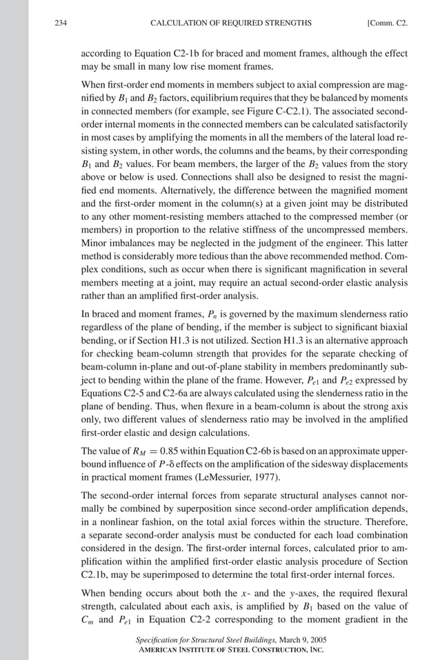 P1: GIG
GRBT055-COM-C AISC-Sample (LRFD) June 17, 2005 17:54 Char Count= 0
234 [Comm. C2.
CALCULATION OF REQUIRED STRENGTHS
according to Equation C2-1b for braced and moment frames, although the effect
may be small in many low rise moment frames.
When first-order end moments in members subject to axial compression are mag-
nified by B1 and B2 factors, equilibrium requires that they be balanced by moments
in connected members (for example, see Figure C-C2.1). The associated second-
order internal moments in the connected members can be calculated satisfactorily
in most cases by amplifying the moments in all the members of the lateral load re-
sisting system, in other words, the columns and the beams, by their corresponding
B1 and B2 values. For beam members, the larger of the B2 values from the story
above or below is used. Connections shall also be designed to resist the magni-
fied end moments. Alternatively, the difference between the magnified moment
and the first-order moment in the column(s) at a given joint may be distributed
to any other moment-resisting members attached to the compressed member (or
members) in proportion to the relative stiffness of the uncompressed members.
Minor imbalances may be neglected in the judgment of the engineer. This latter
method is considerably more tedious than the above recommended method. Com-
plex conditions, such as occur when there is significant magnification in several
members meeting at a joint, may require an actual second-order elastic analysis
rather than an amplified first-order analysis.
In braced and moment frames, Pn is governed by the maximum slenderness ratio
regardless of the plane of bending, if the member is subject to significant biaxial
bending, or if Section H1.3 is not utilized. Section H1.3 is an alternative approach
for checking beam-column strength that provides for the separate checking of
beam-column in-plane and out-of-plane stability in members predominantly sub-
ject to bending within the plane of the frame. However, Pe1 and Pe2 expressed by
Equations C2-5 and C2-6a are always calculated using the slenderness ratio in the
plane of bending. Thus, when flexure in a beam-column is about the strong axis
only, two different values of slenderness ratio may be involved in the amplified
first-order elastic and design calculations.
The value of RM = 0.85 within Equation C2-6b is based on an approximate upper-
bound influence of P- effects on the amplification of the sidesway displacements
in practical moment frames (LeMessurier, 1977).
The second-order internal forces from separate structural analyses cannot nor-
mally be combined by superposition since second-order amplification depends,
in a nonlinear fashion, on the total axial forces within the structure. Therefore,
a separate second-order analysis must be conducted for each load combination
considered in the design. The first-order internal forces, calculated prior to am-
plification within the amplified first-order elastic analysis procedure of Section
C2.1b, may be superimposed to determine the total first-order internal forces.
When bending occurs about both the x- and the y-axes, the required flexural
strength, calculated about each axis, is amplified by B1 based on the value of
Cm and Pe1 in Equation C2-2 corresponding to the moment gradient in the
Specification for Structural Steel Buildings, March 9, 2005
AMERICAN INSTITUTE OF STEEL CONSTRUCTION, INC.
 