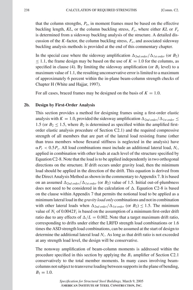 P1: GIG
GRBT055-COM-C AISC-Sample (LRFD) June 17, 2005 17:54 Char Count= 0
238 [Comm. C2.
CALCULATION OF REQUIRED STRENGTHS
that the column strengths, Pn, in moment frames must be based on the effective
buckling length, KL, or the column buckling stress, Fe, where either KL or Fe
is determined from a sidesway buckling analysis of the structure. A detailed dis-
cussion of the K-factor, the column buckling stress, Fe, and associated sidesway
buckling analysis methods is provided at the end of this commentary chapter.
In the special case where the sidesway amplification 2nd order/1st order (or B2)
≤ 1.1, the frame design may be based on the use of K = 1.0 for the columns, as
specified in clause (4). By limiting the sidesway amplification (or B2 level) to a
maximum value of 1.1, the resulting unconservative error is limited to a maximum
of approximately 6 percent within the in-plane beam-column strength checks of
Chapter H (White and Hajjar, 1997).
For all cases, braced frames may be designed on the basis of K = 1.0.
2b. Design by First-Order Analysis
This section provides a method for designing frames using a first-order elastic
analysis with K = 1.0, provided the sidesway amplification 2nd order/1st order ≤
1.5 (or B2 ≤ 1.5, where B2 is determined as specified within the amplified first-
order elastic analysis procedure of Section C2.1) and the required compressive
strength of all members that are part of the lateral load resisting frame (other
than truss members whose flexural stiffness is neglected in the analysis) have
Pr  0.5Py. All load combinations must include an additional lateral load, Ni ,
applied in combination with other loads at each level of the structure specified by
Equation C2-8. Note that the load is to be applied independently in two orthogonal
directions on the structure. If drift occurs under gravity load, then the minimum
load should be applied in the direction of the drift. This equation is derived from
the Direct Analysis Method as shown in the commentary to Appendix 7. It is based
on an assumed 2nd order/1st order (or B2) value of 1.5. Initial out-of-plumbness
does not need to be considered in the calculation of . Equation C2-8 is based
on the clause within Appendix 7 that permits the notional load to be applied as a
minimum lateral load in the gravity load only combinations and not in combination
with other lateral loads when 2nd order/1st order (or B2) ≤ 1.5. The minimum
value of Ni of 0.0042Yi is based on the assumption of a minimum first-order drift
ratio due to any effects of /L = 0.002. Note that a target maximum drift ratio,
corresponding to drifts under either the LRFD strength load combinations or 1.6
times the ASD strength load combinations, can be assumed at the start of design to
determine the additional lateral load Ni . As long as that drift ratio is not exceeded
at any strength load level, the design will be conservative.
The nonsway amplification of beam-column moments is addressed within the
procedure specified in this section by applying the B1 amplifier of Section C2.1
conservatively to the total member moments. In many cases involving beam-
columnsnotsubjecttotransverseloadingbetweensupportsintheplaneofbending,
B1 = 1.0.
Specification for Structural Steel Buildings, March 9, 2005
AMERICAN INSTITUTE OF STEEL CONSTRUCTION, INC.
 