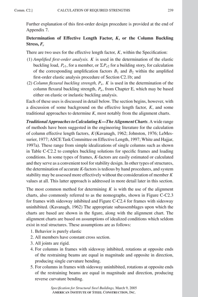 P1: GIG
GRBT055-COM-C AISC-Sample (LRFD) June 17, 2005 17:54 Char Count= 0
Comm. C2.] 239
CALCULATION OF REQUIRED STRENGTHS
Further explanation of this first-order design procedure is provided at the end of
Appendix 7.
Determination of Effective Length Factor, K, or the Column Buckling
Stress, Fe
There are two uses for the effective length factor, K, within the Specification:
(1) Amplified first-order analysis. K is used in the determination of the elastic
buckling load, Pe1, for a member, or Pe2 for a building story, for calculation
of the corresponding amplification factors B1 and B2 within the amplified
first-order elastic analysis procedure of Section C2.1b; and
(2) Column flexural buckling strength, Pn. K is used in the determination of the
column flexural buckling strength, Pn, from Chapter E, which may be based
either on elastic or inelastic buckling analysis.
Each of these uses is discussed in detail below. The section begins, however, with
a discussion of some background on the effective length factor, K, and some
traditional approaches to determine K, most notably from the alignment charts.
Traditional Approaches to Calculating K—The Alignment Charts. A wide range
of methods have been suggested in the engineering literature for the calculation
of column effective length factors, K(Kavanagh, 1962; Johnston, 1976; LeMes-
surier, 1977; ASCE Task Committee on Effective Length, 1997; White and Hajjar,
1997a). These range from simple idealizations of single columns such as shown
in Table C-C2.2 to complex buckling solutions for specific frames and loading
conditions. In some types of frames, K-factors are easily estimated or calculated
and they serve as a convenient tool for stability design. In other types of structures,
the determination of accurate K-factors is tedious by hand procedures, and system
stability may be assessed more effectively without the consideration of member K
values at all. This latter approach is addressed in more detail later in this section.
The most common method for determining K is with the use of the alignment
charts, also commonly referred to as the nomographs, shown in Figure C-C2.3
for frames with sidesway inhibited and Figure C-C2.4 for frames with sidesway
uninhibited. (Kavanagh, 1962) The appropriate subassemblages upon which the
charts are based are shown in the figure, along with the alignment chart. The
alignment charts are based on assumptions of idealized conditions which seldom
exist in real structures. These assumptions are as follows:
1. Behavior is purely elastic
2. All members have constant cross section.
3. All joints are rigid.
4. For columns in frames with sidesway inhibited, rotations at opposite ends
of the restraining beams are equal in magnitude and opposite in direction,
producing single curvature bending.
5. For columns in frames with sidesway uninhibited, rotations at opposite ends
of the restraining beams are equal in magnitude and direction, producing
reverse curvature bending.
Specification for Structural Steel Buildings, March 9, 2005
AMERICAN INSTITUTE OF STEEL CONSTRUCTION, INC.
 