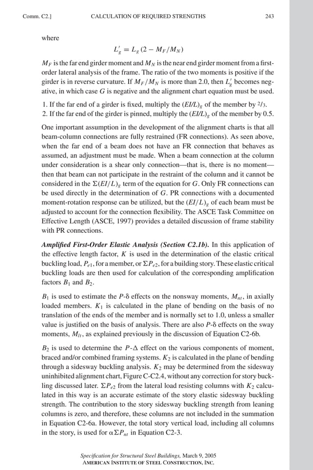 P1: GIG
GRBT055-COM-C AISC-Sample (LRFD) June 17, 2005 17:54 Char Count= 0
Comm. C2.] 243
CALCULATION OF REQUIRED STRENGTHS
where
L
g = Lg (2 − MF /MN )
MF is the far end girder moment and MN is the near end girder moment from a first-
order lateral analysis of the frame. The ratio of the two moments is positive if the
girder is in reverse curvature. If MF /MN is more than 2.0, then L
g becomes neg-
ative, in which case G is negative and the alignment chart equation must be used.
1. If the far end of a girder is fixed, multiply the (EI/L)g of the member by 2/3.
2. If the far end of the girder is pinned, multiply the (EI/L)g of the member by 0.5.
One important assumption in the development of the alignment charts is that all
beam-column connections are fully restrained (FR connections). As seen above,
when the far end of a beam does not have an FR connection that behaves as
assumed, an adjustment must be made. When a beam connection at the column
under consideration is a shear only connection—that is, there is no moment—
then that beam can not participate in the restraint of the column and it cannot be
considered in the (EI/L)g term of the equation for G. Only FR connections can
be used directly in the determination of G. PR connections with a documented
moment-rotation response can be utilized, but the (EI/L)g of each beam must be
adjusted to account for the connection flexibility. The ASCE Task Committee on
Effective Length (ASCE, 1997) provides a detailed discussion of frame stability
with PR connections.
Amplified First-Order Elastic Analysis (Section C2.1b). In this application of
the effective length factor, K is used in the determination of the elastic critical
bucklingload, Pe1,foramember,orPe2,forabuildingstory.Theseelasticcritical
buckling loads are then used for calculation of the corresponding amplification
factors B1 and B2.
B1 is used to estimate the P- effects on the nonsway moments, Mnt , in axially
loaded members. K1 is calculated in the plane of bending on the basis of no
translation of the ends of the member and is normally set to 1.0, unless a smaller
value is justified on the basis of analysis. There are also P- effects on the sway
moments, Mlt , as explained previously in the discussion of Equation C2-6b.
B2 is used to determine the P- effect on the various components of moment,
braced and/or combined framing systems. K2 is calculated in the plane of bending
through a sidesway buckling analysis. K2 may be determined from the sidesway
uninhibited alignment chart, Figure C-C2.4, without any correction for story buck-
ling discussed later. Pe2 from the lateral load resisting columns with K2 calcu-
lated in this way is an accurate estimate of the story elastic sidesway buckling
strength. The contribution to the story sidesway buckling strength from leaning
columns is zero, and therefore, these columns are not included in the summation
in Equation C2-6a. However, the total story vertical load, including all columns
in the story, is used for Pnt in Equation C2-3.
Specification for Structural Steel Buildings, March 9, 2005
AMERICAN INSTITUTE OF STEEL CONSTRUCTION, INC.
 