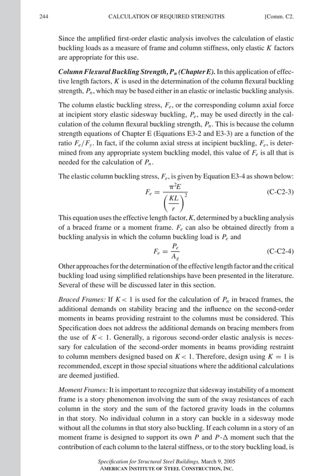 P1: GIG
GRBT055-COM-C AISC-Sample (LRFD) June 17, 2005 17:54 Char Count= 0
244 [Comm. C2.
CALCULATION OF REQUIRED STRENGTHS
Since the amplified first-order elastic analysis involves the calculation of elastic
buckling loads as a measure of frame and column stiffness, only elastic K factors
are appropriate for this use.
Column Flexural Buckling Strength, Pn (Chapter E). In this application of effec-
tive length factors, K is used in the determination of the column flexural buckling
strength, Pn, which may be based either in an elastic or inelastic buckling analysis.
The column elastic buckling stress, Fe, or the corresponding column axial force
at incipient story elastic sidesway buckling, Pe, may be used directly in the cal-
culation of the column flexural buckling strength, Pn. This is because the column
strength equations of Chapter E (Equations E3-2 and E3-3) are a function of the
ratio Fe/Fy. In fact, if the column axial stress at incipient buckling, Fe, is deter-
mined from any appropriate system buckling model, this value of Fe is all that is
needed for the calculation of Pn.
The elastic column buckling stress, Fe, is given by Equation E3-4 as shown below:
Fe =
2
E

KL
r
2
(C-C2-3)
This equation uses the effective length factor, K, determined by a buckling analysis
of a braced frame or a moment frame. Fe can also be obtained directly from a
buckling analysis in which the column buckling load is Pe and
Fe =
Pe
Ag
(C-C2-4)
Otherapproachesforthedeterminationoftheeffectivelengthfactorandthecritical
buckling load using simplified relationships have been presented in the literature.
Several of these will be discussed later in this section.
Braced Frames: If K 1 is used for the calculation of Pn in braced frames, the
additional demands on stability bracing and the influence on the second-order
moments in beams providing restraint to the columns must be considered. This
Specification does not address the additional demands on bracing members from
the use of K 1. Generally, a rigorous second-order elastic analysis is neces-
sary for calculation of the second-order moments in beams providing restraint
to column members designed based on K 1. Therefore, design using K = 1 is
recommended, except in those special situations where the additional calculations
are deemed justified.
Moment Frames: It is important to recognize that sidesway instability of a moment
frame is a story phenomenon involving the sum of the sway resistances of each
column in the story and the sum of the factored gravity loads in the columns
in that story. No individual column in a story can buckle in a sidesway mode
without all the columns in that story also buckling. If each column in a story of an
moment frame is designed to support its own P and P- moment such that the
contribution of each column to the lateral stiffness, or to the story buckling load, is
Specification for Structural Steel Buildings, March 9, 2005
AMERICAN INSTITUTE OF STEEL CONSTRUCTION, INC.
 