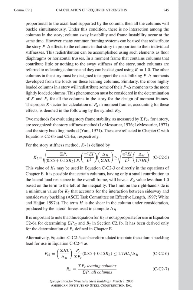 P1: GIG
GRBT055-COM-C AISC-Sample (LRFD) June 17, 2005 17:54 Char Count= 0
Comm. C2.] 245
CALCULATION OF REQUIRED STRENGTHS
proportional to the axial load supported by the column, then all the columns will
buckle simultaneously. Under this condition, there is no interaction among the
columns in the story; column sway instability and frame instability occur at the
same time. However, many common framing systems can be used that redistribute
the story P- effects to the columns in that story in proportion to their individual
stiffnesses. This redistribution can be accomplished using such elements as floor
diaphragms or horizontal trusses. In a moment frame that contains columns that
contribute little or nothing to the sway stiffness of the story, such columns are
referred to as leaning columns and they can be designed using K = 1.0. The other
columns in the story must be designed to support the destabilizing P- moments
developed from the loads on these leaning columns. Similarly, the more highly
loaded columns in a story will redistribute some of their P- moments to the more
lightly loaded columns. This phenomenon must be considered in the determination
of K and Fe for all the columns in the story for the design of moment frames.
The proper K-factor for calculation of Pn in moment frames, accounting for these
effects, is denoted in the following by the symbol K2.
Two methods for evaluating story frame stability, as measured by Pe2 for a story,
arerecognized:thestorystiffnessmethod(LeMessurier,1976;LeMessurier,1977)
and the story buckling method (Yura, 1971). These are reflected in Chapter C with
Equations C2-6b and C2-6a, respectively.
For the story stiffness method, K2 is defined by
K2 =

Pr
(0.85 + 0.15RL) Pr

2 EI
L2

H
HL

≥

2 EI
L2

H
1.7HL

(C-C2-5)
This value of K2 may be used in Equation C-C2-3 or directly in the equations of
Chapter E. It is possible that certain columns, having only a small contribution to
the lateral load resistance in the overall frame, will have a K2 value less than 1.0
based on the term to the left of the inequality. The limit on the right-hand side is
a minimum value for K2 that accounts for the interaction between sidesway and
nonsidesway buckling (ASCE Task Committee on Effective Length, 1997; White
and Hajjar, 1997a). The term H is the shear in the column under consideration,
produced by the lateral forces used to compute H .
It is important to note that this equation for K2 is not appropriate for use in Equation
C2-6a for determining Pe2 and B2 in Section C2.1b. It has been derived only
for the determination of Pn defined in Chapter E.
Alternatively, Equation C-C2-5 can be reformulated to obtain the column buckling
load for use in Equation C-C2-4 as
Pe2 =

HL
H

Pr
Pr
(0.85 + 0.15RL) ≤ 1.7HL/H (C-C2-6)
RL =
Pr leaning columns
Pr all columns
(C-C2-7)
Specification for Structural Steel Buildings, March 9, 2005
AMERICAN INSTITUTE OF STEEL CONSTRUCTION, INC.
 