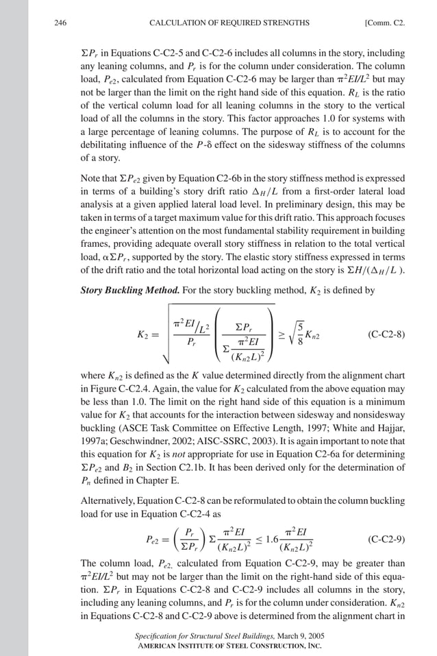 P1: GIG
GRBT055-COM-C AISC-Sample (LRFD) June 17, 2005 17:54 Char Count= 0
246 [Comm. C2.
CALCULATION OF REQUIRED STRENGTHS
Pr in Equations C-C2-5 and C-C2-6 includes all columns in the story, including
any leaning columns, and Pr is for the column under consideration. The column
load, Pe2, calculated from Equation C-C2-6 may be larger than 2
EI/L2
but may
not be larger than the limit on the right hand side of this equation. RL is the ratio
of the vertical column load for all leaning columns in the story to the vertical
load of all the columns in the story. This factor approaches 1.0 for systems with
a large percentage of leaning columns. The purpose of RL is to account for the
debilitating influence of the P- effect on the sidesway stiffness of the columns
of a story.
Note that Pe2 given by Equation C2-6b in the story stiffness method is expressed
in terms of a building’s story drift ratio H /L from a first-order lateral load
analysis at a given applied lateral load level. In preliminary design, this may be
taken in terms of a target maximum value for this drift ratio. This approach focuses
the engineer’s attention on the most fundamental stability requirement in building
frames, providing adequate overall story stiffness in relation to the total vertical
load, Pr , supported by the story. The elastic story stiffness expressed in terms
of the drift ratio and the total horizontal load acting on the story is H/(H /L ).
Story Buckling Method. For the story buckling method, K2 is defined by
K2 =








2
EI
L2
Pr





Pr

2
EI
(Kn2 L)2





≥

5
8
Kn2 (C-C2-8)
where Kn2 is defined as the K value determined directly from the alignment chart
in Figure C-C2.4. Again, the value for K2 calculated from the above equation may
be less than 1.0. The limit on the right hand side of this equation is a minimum
value for K2 that accounts for the interaction between sidesway and nonsidesway
buckling (ASCE Task Committee on Effective Length, 1997; White and Hajjar,
1997a; Geschwindner, 2002; AISC-SSRC, 2003). It is again important to note that
this equation for K2 is not appropriate for use in Equation C2-6a for determining
Pe2 and B2 in Section C2.1b. It has been derived only for the determination of
Pn defined in Chapter E.
Alternatively, Equation C-C2-8 can be reformulated to obtain the column buckling
load for use in Equation C-C2-4 as
Pe2 =

Pr
Pr


2
EI
(Kn2 L)2
≤ 1.6
2
EI
(Kn2 L)2
(C-C2-9)
The column load, Pe2, calculated from Equation C-C2-9, may be greater than
2
EI/L2
but may not be larger than the limit on the right-hand side of this equa-
tion. Pr in Equations C-C2-8 and C-C2-9 includes all columns in the story,
including any leaning columns, and Pr is for the column under consideration. Kn2
in Equations C-C2-8 and C-C2-9 above is determined from the alignment chart in
Specification for Structural Steel Buildings, March 9, 2005
AMERICAN INSTITUTE OF STEEL CONSTRUCTION, INC.
 