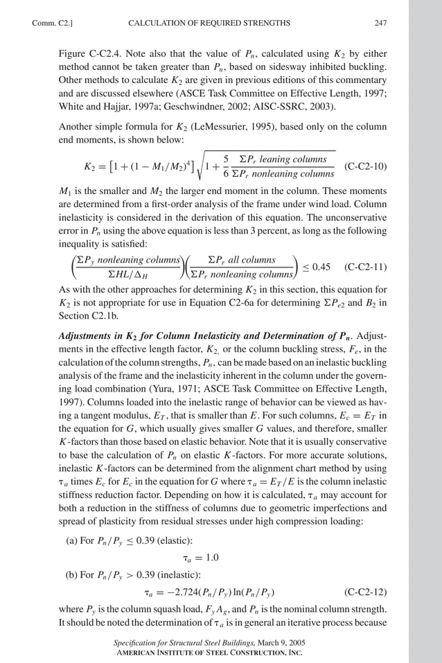 P1: GIG
GRBT055-COM-C AISC-Sample (LRFD) June 17, 2005 17:54 Char Count= 0
Comm. C2.] 247
CALCULATION OF REQUIRED STRENGTHS
Figure C-C2.4. Note also that the value of Pn, calculated using K2 by either
method cannot be taken greater than Pn, based on sidesway inhibited buckling.
Other methods to calculate K2 are given in previous editions of this commentary
and are discussed elsewhere (ASCE Task Committee on Effective Length, 1997;
White and Hajjar, 1997a; Geschwindner, 2002; AISC-SSRC, 2003).
Another simple formula for K2 (LeMessurier, 1995), based only on the column
end moments, is shown below:
K2 =

1 + (1 − M1/M2)4


1 +
5
6
Pr leaning columns
Pr nonleaning columns
(C-C2-10)
M1 is the smaller and M2 the larger end moment in the column. These moments
are determined from a first-order analysis of the frame under wind load. Column
inelasticity is considered in the derivation of this equation. The unconservative
error in Pn using the above equation is less than 3 percent, as long as the following
inequality is satisfied:

Py nonleaning columns
HL/H


Pr all columns
Pr nonleaning columns

≤ 0.45 (C-C2-11)
As with the other approaches for determining K2 in this section, this equation for
K2 is not appropriate for use in Equation C2-6a for determining Pe2 and B2 in
Section C2.1b.
Adjustments in K2 for Column Inelasticity and Determination of Pn. Adjust-
ments in the effective length factor, K2, or the column buckling stress, Fe, in the
calculation of the column strengths, Pn, can be made based on an inelastic buckling
analysis of the frame and the inelasticity inherent in the column under the govern-
ing load combination (Yura, 1971; ASCE Task Committee on Effective Length,
1997). Columns loaded into the inelastic range of behavior can be viewed as hav-
ing a tangent modulus, ET , that is smaller than E. For such columns, Ec = ET in
the equation for G, which usually gives smaller G values, and therefore, smaller
K-factors than those based on elastic behavior. Note that it is usually conservative
to base the calculation of Pn on elastic K-factors. For more accurate solutions,
inelastic K-factors can be determined from the alignment chart method by using
a times Ec for Ec in the equation for G where a = ET /E is the column inelastic
stiffness reduction factor. Depending on how it is calculated, a may account for
both a reduction in the stiffness of columns due to geometric imperfections and
spread of plasticity from residual stresses under high compression loading:
(a) For Pn/Py ≤ 0.39 (elastic):
a = 1.0
(b) For Pn/Py  0.39 (inelastic):
a = −2.724(Pn/Py) ln(Pn/Py) (C-C2-12)
where Py is the column squash load, Fy Ag, and Pn is the nominal column strength.
It should be noted the determination of a is in general an iterative process because
Specification for Structural Steel Buildings, March 9, 2005
AMERICAN INSTITUTE OF STEEL CONSTRUCTION, INC.
 