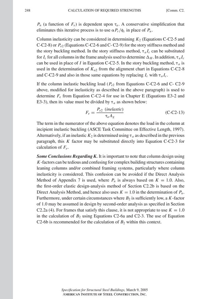 P1: GIG
GRBT055-COM-C AISC-Sample (LRFD) June 17, 2005 17:54 Char Count= 0
248 [Comm. C2.
CALCULATION OF REQUIRED STRENGTHS
Pn (a function of Fe) is dependent upon a. A conservative simplification that
eliminates this iterative process is to use Pr /fc in place of Pn.
Column inelasticity can be considered in determining K2 (Equations C-C2-5 and
C-C2-8) or Pe2 (Equations C-C2-6 and C- C2-9) for the story stiffness method and
the story buckling method. In the story stiffness method, a Ic can be substituted
for Ic for all columns in the frame analysis used to determine H . In addition, a Ic
can be used in place of I in Equation C-C2-5. In the story buckling method, a is
used in the determination of Kn2 from the alignment chart in Equations C-C2-8
and C-C2-9 and also in those same equations by replacing Ic with a Ic.
If the column inelastic buckling load (Pe2 from Equations C-C2-6 and C- C2-9
above, modified for inelasticity as described in the above paragraph) is used to
determine Fe from Equation C-C2-4 for use in Chapter E (Equations E3-2 and
E3-3), then its value must be divided by a as shown below:
Fe =
Pe2 (inelastic)
a Ag
(C-C2-13)
The term in the numerator of the above equation denotes the load in the column at
incipient inelastic buckling (ASCE Task Committee on Effective Length, 1997).
Alternatively, if an inelastic K2 is determined using a as described in the previous
paragraph, this K factor may be substituted directly into Equation C-C2-3 for
calculation of Fe.
Some Conclusions Regarding K. It is important to note that column design using
K-factors can be tedious and confusing for complex building structures containing
leaning columns and/or combined framing systems, particularly where column
inelasticity is considered. This confusion can be avoided if the Direct Analysis
Method of Appendix 7 is used, where Pn is always based on K = 1.0. Also,
the first-order elastic design-analysis method of Section C2.2b is based on the
Direct Analysis Method, and hence also uses K = 1.0 in the determination of Pn.
Furthermore, under certain circumstances where B2 is sufficiently low, a K-factor
of 1.0 may be assumed in design by second-order analysis as specified in Section
C2.2a (4). For frames that satisfy this clause, it is not appropriate to use K = 1.0
in the calculation of B2 using Equations C2-6a and C2-3. The use of Equation
C2-6b is recommended for the calculation of B2 within this context.
Specification for Structural Steel Buildings, March 9, 2005
AMERICAN INSTITUTE OF STEEL CONSTRUCTION, INC.
 