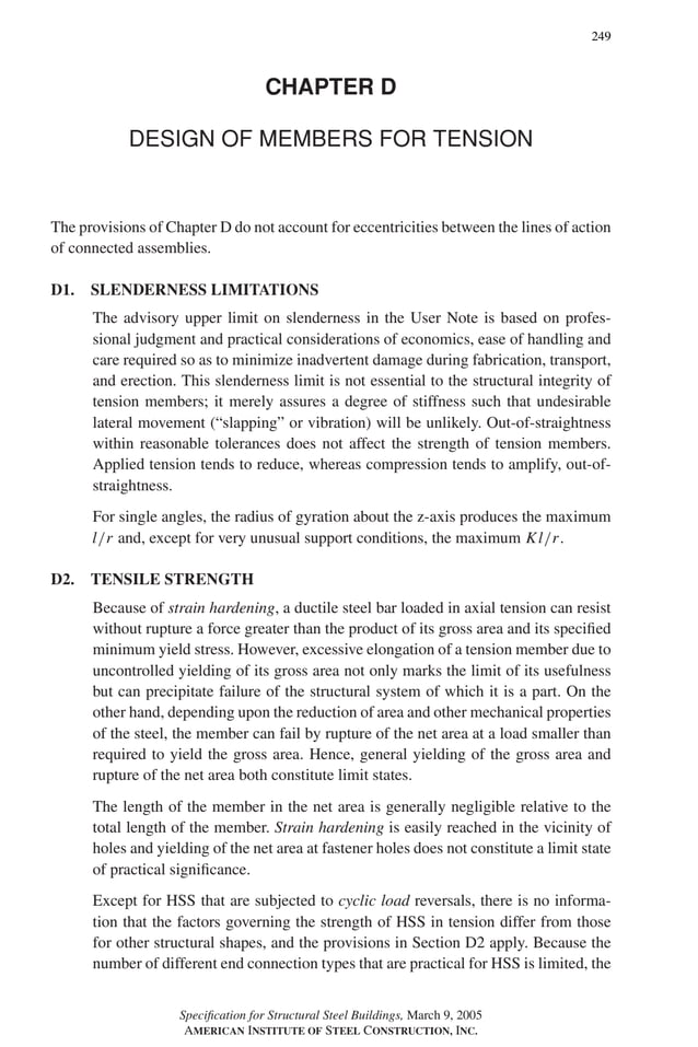 P1: GIG
GRBT055-COM-D AISC-Sample (LRFD) June 20, 2005 20:39 Char Count= 0
249
CHAPTER D
DESIGN OF MEMBERS FOR TENSION
The provisions of Chapter D do not account for eccentricities between the lines of action
of connected assemblies.
D1. SLENDERNESS LIMITATIONS
The advisory upper limit on slenderness in the User Note is based on profes-
sional judgment and practical considerations of economics, ease of handling and
care required so as to minimize inadvertent damage during fabrication, transport,
and erection. This slenderness limit is not essential to the structural integrity of
tension members; it merely assures a degree of stiffness such that undesirable
lateral movement (“slapping” or vibration) will be unlikely. Out-of-straightness
within reasonable tolerances does not affect the strength of tension members.
Applied tension tends to reduce, whereas compression tends to amplify, out-of-
straightness.
For single angles, the radius of gyration about the z-axis produces the maximum
l/r and, except for very unusual support conditions, the maximum Kl/r.
D2. TENSILE STRENGTH
Because of strain hardening, a ductile steel bar loaded in axial tension can resist
without rupture a force greater than the product of its gross area and its specified
minimum yield stress. However, excessive elongation of a tension member due to
uncontrolled yielding of its gross area not only marks the limit of its usefulness
but can precipitate failure of the structural system of which it is a part. On the
other hand, depending upon the reduction of area and other mechanical properties
of the steel, the member can fail by rupture of the net area at a load smaller than
required to yield the gross area. Hence, general yielding of the gross area and
rupture of the net area both constitute limit states.
The length of the member in the net area is generally negligible relative to the
total length of the member. Strain hardening is easily reached in the vicinity of
holes and yielding of the net area at fastener holes does not constitute a limit state
of practical significance.
Except for HSS that are subjected to cyclic load reversals, there is no informa-
tion that the factors governing the strength of HSS in tension differ from those
for other structural shapes, and the provisions in Section D2 apply. Because the
number of different end connection types that are practical for HSS is limited, the
Specification for Structural Steel Buildings, March 9, 2005
AMERICAN INSTITUTE OF STEEL CONSTRUCTION, INC.
 