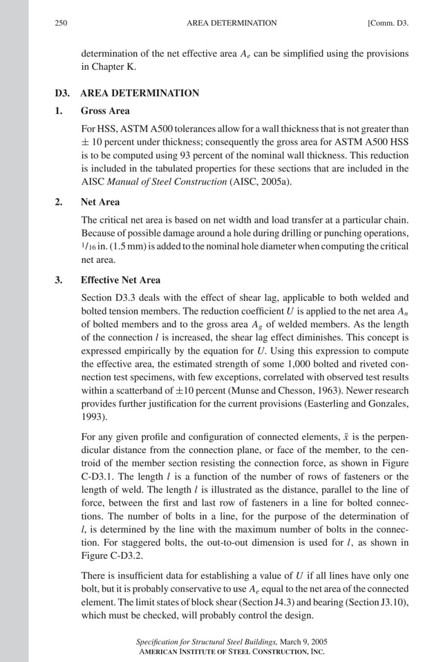 P1: GIG
GRBT055-COM-D AISC-Sample (LRFD) June 20, 2005 20:39 Char Count= 0
250 [Comm. D3.
AREA DETERMINATION
determination of the net effective area Ae can be simplified using the provisions
in Chapter K.
D3. AREA DETERMINATION
1. Gross Area
For HSS, ASTM A500 tolerances allow for a wall thickness that is not greater than
± 10 percent under thickness; consequently the gross area for ASTM A500 HSS
is to be computed using 93 percent of the nominal wall thickness. This reduction
is included in the tabulated properties for these sections that are included in the
AISC Manual of Steel Construction (AISC, 2005a).
2. Net Area
The critical net area is based on net width and load transfer at a particular chain.
Because of possible damage around a hole during drilling or punching operations,
1/16 in. (1.5 mm) is added to the nominal hole diameter when computing the critical
net area.
3. Effective Net Area
Section D3.3 deals with the effect of shear lag, applicable to both welded and
bolted tension members. The reduction coefficient U is applied to the net area An
of bolted members and to the gross area Ag of welded members. As the length
of the connection l is increased, the shear lag effect diminishes. This concept is
expressed empirically by the equation for U. Using this expression to compute
the effective area, the estimated strength of some 1,000 bolted and riveted con-
nection test specimens, with few exceptions, correlated with observed test results
within a scatterband of ±10 percent (Munse and Chesson, 1963). Newer research
provides further justification for the current provisions (Easterling and Gonzales,
1993).
For any given profile and configuration of connected elements, x̄ is the perpen-
dicular distance from the connection plane, or face of the member, to the cen-
troid of the member section resisting the connection force, as shown in Figure
C-D3.1. The length l is a function of the number of rows of fasteners or the
length of weld. The length l is illustrated as the distance, parallel to the line of
force, between the first and last row of fasteners in a line for bolted connec-
tions. The number of bolts in a line, for the purpose of the determination of
l, is determined by the line with the maximum number of bolts in the connec-
tion. For staggered bolts, the out-to-out dimension is used for l, as shown in
Figure C-D3.2.
There is insufficient data for establishing a value of U if all lines have only one
bolt, but it is probably conservative to use Ae equal to the net area of the connected
element. The limit states of block shear (Section J4.3) and bearing (Section J3.10),
which must be checked, will probably control the design.
Specification for Structural Steel Buildings, March 9, 2005
AMERICAN INSTITUTE OF STEEL CONSTRUCTION, INC.
 
