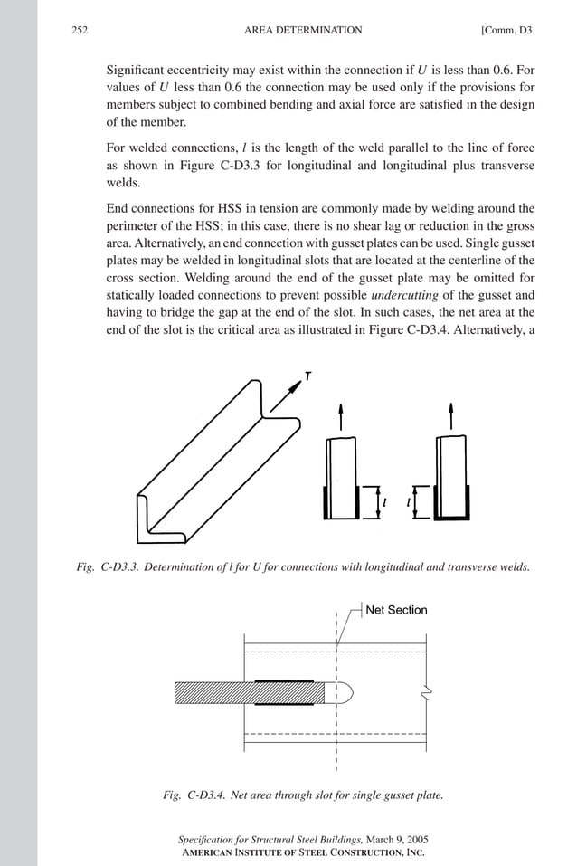 P1: GIG
GRBT055-COM-D AISC-Sample (LRFD) June 20, 2005 20:39 Char Count= 0
252 [Comm. D3.
AREA DETERMINATION
Significant eccentricity may exist within the connection if U is less than 0.6. For
values of U less than 0.6 the connection may be used only if the provisions for
members subject to combined bending and axial force are satisfied in the design
of the member.
For welded connections, l is the length of the weld parallel to the line of force
as shown in Figure C-D3.3 for longitudinal and longitudinal plus transverse
welds.
End connections for HSS in tension are commonly made by welding around the
perimeter of the HSS; in this case, there is no shear lag or reduction in the gross
area. Alternatively, an end connection with gusset plates can be used. Single gusset
plates may be welded in longitudinal slots that are located at the centerline of the
cross section. Welding around the end of the gusset plate may be omitted for
statically loaded connections to prevent possible undercutting of the gusset and
having to bridge the gap at the end of the slot. In such cases, the net area at the
end of the slot is the critical area as illustrated in Figure C-D3.4. Alternatively, a
Fig. C-D3.3. Determination of l for U for connections with longitudinal and transverse welds.
Fig. C-D3.4. Net area through slot for single gusset plate.
Specification for Structural Steel Buildings, March 9, 2005
AMERICAN INSTITUTE OF STEEL CONSTRUCTION, INC.
 