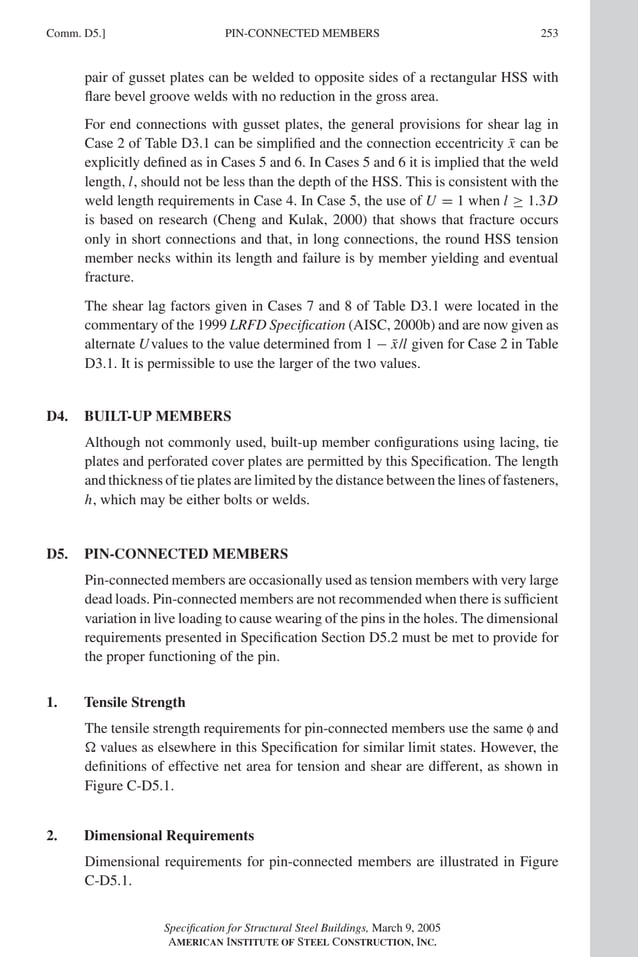 P1: GIG
GRBT055-COM-D AISC-Sample (LRFD) June 20, 2005 20:39 Char Count= 0
Comm. D5.] 253
PIN-CONNECTED MEMBERS
pair of gusset plates can be welded to opposite sides of a rectangular HSS with
flare bevel groove welds with no reduction in the gross area.
For end connections with gusset plates, the general provisions for shear lag in
Case 2 of Table D3.1 can be simplified and the connection eccentricity x̄ can be
explicitly defined as in Cases 5 and 6. In Cases 5 and 6 it is implied that the weld
length,l, should not be less than the depth of the HSS. This is consistent with the
weld length requirements in Case 4. In Case 5, the use of U = 1 when l ≥ 1.3D
is based on research (Cheng and Kulak, 2000) that shows that fracture occurs
only in short connections and that, in long connections, the round HSS tension
member necks within its length and failure is by member yielding and eventual
fracture.
The shear lag factors given in Cases 7 and 8 of Table D3.1 were located in the
commentary of the 1999 LRFD Specification (AISC, 2000b) and are now given as
alternate Uvalues to the value determined from 1 − x̄/l given for Case 2 in Table
D3.1. It is permissible to use the larger of the two values.
D4. BUILT-UP MEMBERS
Although not commonly used, built-up member configurations using lacing, tie
plates and perforated cover plates are permitted by this Specification. The length
and thickness of tie plates are limited by the distance between the lines of fasteners,
h, which may be either bolts or welds.
D5. PIN-CONNECTED MEMBERS
Pin-connected members are occasionally used as tension members with very large
dead loads. Pin-connected members are not recommended when there is sufficient
variation in live loading to cause wearing of the pins in the holes. The dimensional
requirements presented in Specification Section D5.2 must be met to provide for
the proper functioning of the pin.
1. Tensile Strength
The tensile strength requirements for pin-connected members use the same f and
 values as elsewhere in this Specification for similar limit states. However, the
definitions of effective net area for tension and shear are different, as shown in
Figure C-D5.1.
2. Dimensional Requirements
Dimensional requirements for pin-connected members are illustrated in Figure
C-D5.1.
Specification for Structural Steel Buildings, March 9, 2005
AMERICAN INSTITUTE OF STEEL CONSTRUCTION, INC.
 