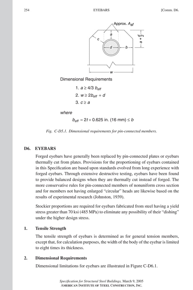 P1: GIG
GRBT055-COM-D AISC-Sample (LRFD) June 20, 2005 20:39 Char Count= 0
254 [Comm. D6.
EYEBARS
Dimensional Requirements
1. a ≥ 4/3 beff
2. w ≥ 2beff + d
beff = 2t + 0.625 in. (16 mm) ≤ b
3. c ≥ a
where
Fig. C-D5.1. Dimensional requirements for pin-connected members.
D6. EYEBARS
Forged eyebars have generally been replaced by pin-connected plates or eyebars
thermally cut from plates. Provisions for the proportioning of eyebars contained
in this Specification are based upon standards evolved from long experience with
forged eyebars. Through extensive destructive testing, eyebars have been found
to provide balanced designs when they are thermally cut instead of forged. The
more conservative rules for pin-connected members of nonuniform cross section
and for members not having enlarged “circular” heads are likewise based on the
results of experimental research (Johnston, 1939).
Stockier proportions are required for eyebars fabricated from steel having a yield
stress greater than 70 ksi (485 MPa) to eliminate any possibility of their “dishing”
under the higher design stress.
1. Tensile Strength
The tensile strength of eyebars is determined as for general tension members,
except that, for calculation purposes, the width of the body of the eyebar is limited
to eight times its thickness.
2. Dimensional Requirements
Dimensional limitations for eyebars are illustrated in Figure C-D6.1.
Specification for Structural Steel Buildings, March 9, 2005
AMERICAN INSTITUTE OF STEEL CONSTRUCTION, INC.
 