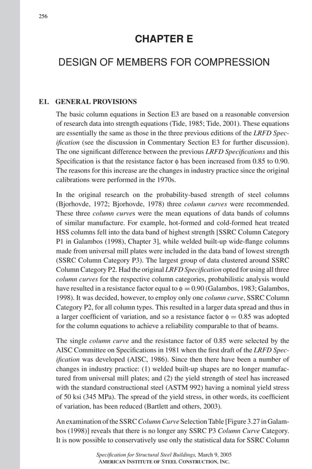 P1: GIG
GRBT055-COM-E AISC-Sample (LRFD) June 17, 2005 17:57 Char Count= 0
256
CHAPTER E
DESIGN OF MEMBERS FOR COMPRESSION
E1. GENERAL PROVISIONS
The basic column equations in Section E3 are based on a reasonable conversion
of research data into strength equations (Tide, 1985; Tide, 2001). These equations
are essentially the same as those in the three previous editions of the LRFD Spec-
ification (see the discussion in Commentary Section E3 for further discussion).
The one significant difference between the previous LRFD Specifications and this
Specification is that the resistance factor f has been increased from 0.85 to 0.90.
The reasons for this increase are the changes in industry practice since the original
calibrations were performed in the 1970s.
In the original research on the probability-based strength of steel columns
(Bjorhovde, 1972; Bjorhovde, 1978) three column curves were recommended.
These three column curves were the mean equations of data bands of columns
of similar manufacture. For example, hot-formed and cold-formed heat treated
HSS columns fell into the data band of highest strength [SSRC Column Category
P1 in Galambos (1998), Chapter 3], while welded built-up wide-flange columns
made from universal mill plates were included in the data band of lowest strength
(SSRC Column Category P3). The largest group of data clustered around SSRC
Column Category P2. Had the original LRFD Specification opted for using all three
column curves for the respective column categories, probabilistic analysis would
have resulted in a resistance factor equal to f = 0.90 (Galambos, 1983; Galambos,
1998). It was decided, however, to employ only one column curve, SSRC Column
Category P2, for all column types. This resulted in a larger data spread and thus in
a larger coefficient of variation, and so a resistance factor f = 0.85 was adopted
for the column equations to achieve a reliability comparable to that of beams.
The single column curve and the resistance factor of 0.85 were selected by the
AISC Committee on Specifications in 1981 when the first draft of the LRFD Spec-
ification was developed (AISC, 1986). Since then there have been a number of
changes in industry practice: (1) welded built-up shapes are no longer manufac-
tured from universal mill plates; and (2) the yield strength of steel has increased
with the standard constructional steel (ASTM 992) having a nominal yield stress
of 50 ksi (345 MPa). The spread of the yield stress, in other words, its coefficient
of variation, has been reduced (Bartlett and others, 2003).
AnexaminationoftheSSRCColumnCurveSelectionTable[Figure3.27inGalam-
bos (1998)] reveals that there is no longer any SSRC P3 Column Curve Category.
It is now possible to conservatively use only the statistical data for SSRC Column
Specification for Structural Steel Buildings, March 9, 2005
AMERICAN INSTITUTE OF STEEL CONSTRUCTION, INC.
 