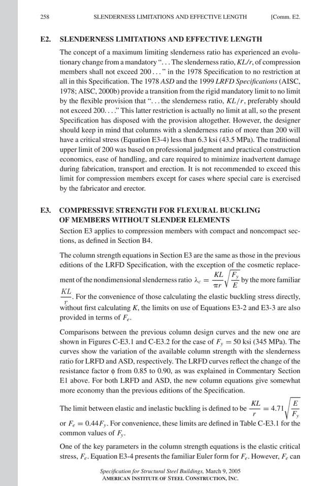 P1: GIG
GRBT055-COM-E AISC-Sample (LRFD) June 17, 2005 17:57 Char Count= 0
258 [Comm. E2.
SLENDERNESS LIMITATIONS AND EFFECTIVE LENGTH
E2. SLENDERNESS LIMITATIONS AND EFFECTIVE LENGTH
The concept of a maximum limiting slenderness ratio has experienced an evolu-
tionary change from a mandatory “. . . The slenderness ratio, KL/r, of compression
members shall not exceed 200 . . . ” in the 1978 Specification to no restriction at
all in this Specification. The 1978 ASD and the 1999 LRFD Specifications (AISC,
1978; AISC, 2000b) provide a transition from the rigid mandatory limit to no limit
by the flexible provision that “. . . the slenderness ratio, KL/r, preferably should
not exceed 200. . . .” This latter restriction is actually no limit at all, so the present
Specification has disposed with the provision altogether. However, the designer
should keep in mind that columns with a slenderness ratio of more than 200 will
have a critical stress (Equation E3-4) less than 6.3 ksi (43.5 MPa). The traditional
upper limit of 200 was based on professional judgment and practical construction
economics, ease of handling, and care required to minimize inadvertent damage
during fabrication, transport and erection. It is not recommended to exceed this
limit for compression members except for cases where special care is exercised
by the fabricator and erector.
E3. COMPRESSIVE STRENGTH FOR FLEXURAL BUCKLING
OF MEMBERS WITHOUT SLENDER ELEMENTS
Section E3 applies to compression members with compact and noncompact sec-
tions, as defined in Section B4.
The column strength equations in Section E3 are the same as those in the previous
editions of the LRFD Specification, with the exception of the cosmetic replace-
ment of the nondimensional slenderness ratio λc =
KL
r

Fy
E
by the more familiar
KL
r
. For the convenience of those calculating the elastic buckling stress directly,
without first calculating K, the limits on use of Equations E3-2 and E3-3 are also
provided in terms of Fe.
Comparisons between the previous column design curves and the new one are
shown in Figures C-E3.1 and C-E3.2 for the case of Fy = 50 ksi (345 MPa). The
curves show the variation of the available column strength with the slenderness
ratio for LRFD and ASD, respectively. The LRFD curves reflect the change of the
resistance factor f from 0.85 to 0.90, as was explained in Commentary Section
E1 above. For both LRFD and ASD, the new column equations give somewhat
more economy than the previous editions of the Specification.
The limit between elastic and inelastic buckling is defined to be
KL
r
= 4.71

E
Fy
or Fe = 0.44Fy. For convenience, these limits are defined in Table C-E3.1 for the
common values of Fy.
One of the key parameters in the column strength equations is the elastic critical
stress, Fe. Equation E3-4 presents the familiar Euler form for Fe. However, Fe can
Specification for Structural Steel Buildings, March 9, 2005
AMERICAN INSTITUTE OF STEEL CONSTRUCTION, INC.
 