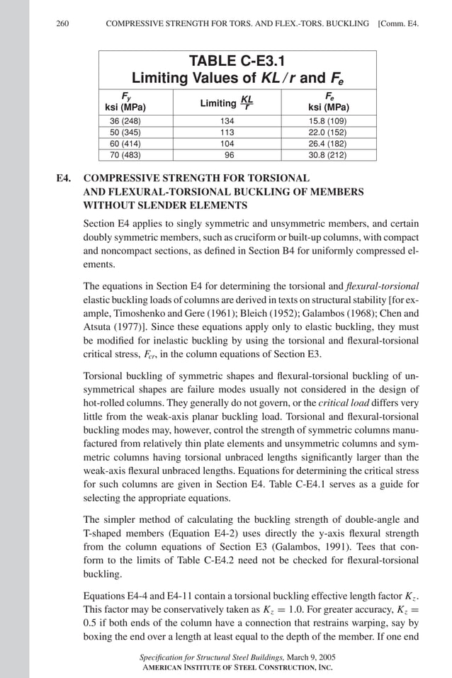 P1: GIG
GRBT055-COM-E AISC-Sample (LRFD) June 17, 2005 17:57 Char Count= 0
260 [Comm. E4.
COMPRESSIVE STRENGTH FOR TORS. AND FLEX.-TORS. BUCKLING
TABLE C-E3.1
Limiting Values of KL / r and Fe
Fy
ksi (MPa) Limiting KL
r
Fe
ksi (MPa)
36 (248) 134 15.8 (109)
50 (345) 113 22.0 (152)
60 (414) 104 26.4 (182)
70 (483) 96 30.8 (212)
E4. COMPRESSIVE STRENGTH FOR TORSIONAL
AND FLEXURAL-TORSIONAL BUCKLING OF MEMBERS
WITHOUT SLENDER ELEMENTS
Section E4 applies to singly symmetric and unsymmetric members, and certain
doubly symmetric members, such as cruciform or built-up columns, with compact
and noncompact sections, as defined in Section B4 for uniformly compressed el-
ements.
The equations in Section E4 for determining the torsional and flexural-torsional
elastic buckling loads of columns are derived in texts on structural stability [for ex-
ample, Timoshenko and Gere (1961); Bleich (1952); Galambos (1968); Chen and
Atsuta (1977)]. Since these equations apply only to elastic buckling, they must
be modified for inelastic buckling by using the torsional and flexural-torsional
critical stress, Fcr, in the column equations of Section E3.
Torsional buckling of symmetric shapes and flexural-torsional buckling of un-
symmetrical shapes are failure modes usually not considered in the design of
hot-rolled columns. They generally do not govern, or the critical load differs very
little from the weak-axis planar buckling load. Torsional and flexural-torsional
buckling modes may, however, control the strength of symmetric columns manu-
factured from relatively thin plate elements and unsymmetric columns and sym-
metric columns having torsional unbraced lengths significantly larger than the
weak-axis flexural unbraced lengths. Equations for determining the critical stress
for such columns are given in Section E4. Table C-E4.1 serves as a guide for
selecting the appropriate equations.
The simpler method of calculating the buckling strength of double-angle and
T-shaped members (Equation E4-2) uses directly the y-axis flexural strength
from the column equations of Section E3 (Galambos, 1991). Tees that con-
form to the limits of Table C-E4.2 need not be checked for flexural-torsional
buckling.
Equations E4-4 and E4-11 contain a torsional buckling effective length factor Kz.
This factor may be conservatively taken as Kz = 1.0. For greater accuracy, Kz =
0.5 if both ends of the column have a connection that restrains warping, say by
boxing the end over a length at least equal to the depth of the member. If one end
Specification for Structural Steel Buildings, March 9, 2005
AMERICAN INSTITUTE OF STEEL CONSTRUCTION, INC.
 