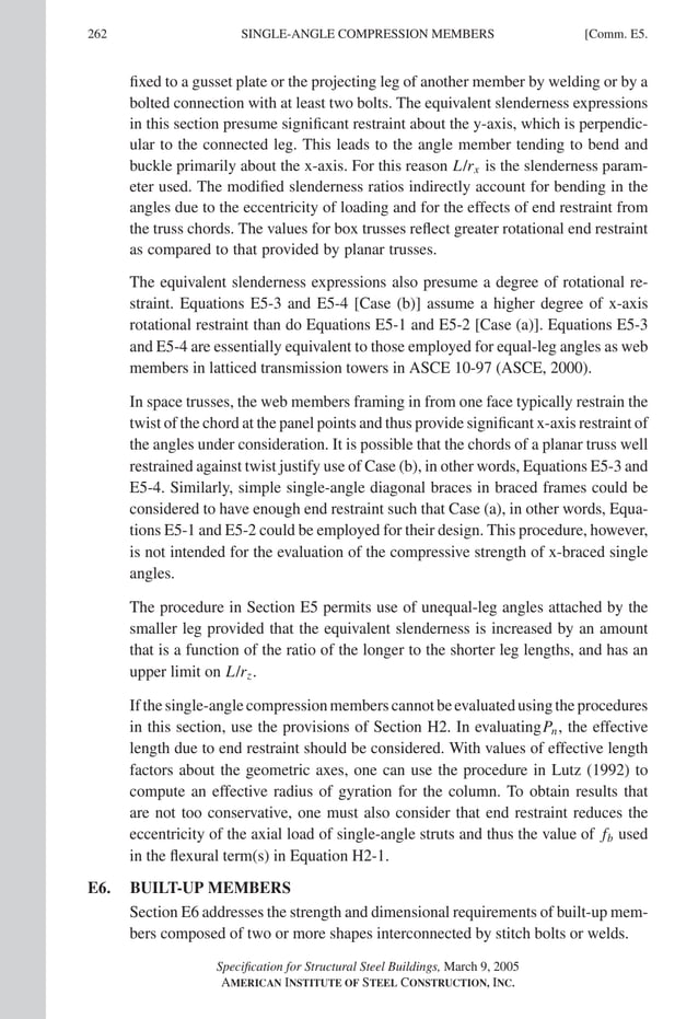 262 [Comm. E5.
SINGLE-ANGLE COMPRESSION MEMBERS
ﬁxed to a gusset plate or the projecting leg of another member by welding or by a
bolted connection with at least two bolts. The equivalent slenderness expressions
in this section presume signiﬁcant restraint about the y-axis, which is perpendic-
ular to the connected leg. This leads to the angle member tending to bend and
buckle primarily about the x-axis. For this reason L/rx is the slenderness param-
eter used. The modiﬁed slenderness ratios indirectly account for bending in the
angles due to the eccentricity of loading and for the effects of end restraint from
the truss chords. The values for box trusses reﬂect greater rotational end restraint
as compared to that provided by planar trusses. The modiﬁed slenderness ratios
indirectly account for bending in the angles due to the eccentricity of loading and
for the effects of end restraint from the truss chords. The values for box trusses re-
ﬂect greater rotational end restraint as compared to that provided by planar trusses.
The equivalent slenderness expressions also presume a degree of rotational re-
straint. Equations E5-3 and E5-4 [Case (b)] assume a higher degree of x-axis
rotational restraint than do Equations E5-1 and E5-2 [Case (a)]. Equations E5-3
and E5-4 are essentially equivalent to those employed for equal-leg angles as web
members in latticed transmission towers in ASCE 10-97 (ASCE, 2000).
In space trusses, the web members framing in from one face typically restrain the
twist of the chord at the panel points and thus provide signiﬁcant x-axis restraint of
the angles under consideration. It is possible that the chords of a planar truss well
restrained against twist justify use of Case (b), in other words, Equations E5-3 and
E5-4. Similarly, simple single-angle diagonal braces in braced frames could be
considered to have enough end restraint such that Case (a), in other words, Equa-
tions E5-1 and E5-2 could be employed for their design. This procedure, however,
is not intended for the evaluation of the compressive strength of x-braced single
angles.
The procedure in Section E5 permits use of unequal-leg angles attached by the
smaller leg provided that the equivalent slenderness is increased by an amount
that is a function of the ratio of the longer to the shorter leg lengths, and has an
upper limit on L/rz.
If the single-angle compression members cannot be evaluated using the procedures
in this section, use the provisions of Section H2. In evaluatingPn, the effective
length due to end restraint should be considered. With values of effective length
factors about the geometric axes, one can use the procedure in Lutz (1992) to
compute an effective radius of gyration for the column. To obtain results that
are not too conservative, one must also consider that end restraint reduces the
eccentricity of the axial load of single-angle struts and thus the value of fb used
in the ﬂexural term(s) in Equation H2-1.
E6. BUILT-UP MEMBERS
Section E6 addresses the strength and dimensional requirements of built-up mem-
bers composed of two or more shapes interconnected by stitch bolts or welds.
Speciﬁcation for Structural Steel Buildings, March 9, 2005
AMERICAN INSTITUTE OF STEEL CONSTRUCTION, INC.
ﬁxed to a gusset plate or the projecting leg of another member by welding or by a
bolted connection with at least two bolts. The equivalent slenderness expressions
in this section presume signiﬁcant restraint about the y-axis, which is perpendic-
ular to the connected leg. This leads to the angle member tending to bend and
buckle primarily about the x-axis. For this reason L/rx is the slenderness param-
eter used. The modiﬁed slenderness ratios indirectly account for bending in the
angles due to the eccentricity of loading and for the effects of end restraint from
the truss chords. The values for box trusses reﬂect greater rotational end restraint
as compared to that provided by planar trusses. The modiﬁed slenderness ratios
indirectly account for bending in the angles due to the eccentricity of loading and
for the effects of end restraint from the truss chords. The values for box trusses re-
ﬂect greater rotational end restraint as compared to that provided by planar trusses.
The equivalent slenderness expressions also presume a degree of rotational re-
straint. Equations E5-3 and E5-4 [Case (b)] assume a higher degree of x-axis
rotational restraint than do Equations E5-1 and E5-2 [Case (a)]. Equations E5-3
and E5-4 are essentially equivalent to those employed for equal-leg angles as web
members in latticed transmission towers in ASCE 10-97 (ASCE, 2000).
In space trusses, the web members framing in from one face typically restrain the
twist of the chord at the panel points and thus provide signiﬁcant x-axis restraint of
the angles under consideration. It is possible that the chords of a planar truss well
restrained against twist justify use of Case (b), in other words, Equations E5-3 and
E5-4. Similarly, simple single-angle diagonal braces in braced frames could be
considered to have enough end restraint such that Case (a), in other words, Equa-
tions E5-1 and E5-2 could be employed for their design. This procedure, however,
is not intended for the evaluation of the compressive strength of x-braced single
angles.
The procedure in Section E5 permits use of unequal-leg angles attached by the
smaller leg provided that the equivalent slenderness is increased by an amount
that is a function of the ratio of the longer to the shorter leg lengths, and has an
upper limit on L/rz.
Ifthesingle-anglecompressionmemberscannotbeevaluatedusingtheprocedures
in this section, use the provisions of Section H2. In evaluatingPn, the effective
length due to end restraint should be considered. With values of effective length
factors about the geometric axes, one can use the procedure in Lutz (1992) to
compute an effective radius of gyration for the column. To obtain results that
are not too conservative, one must also consider that end restraint reduces the
eccentricity of the axial load of single-angle struts and thus the value of fb used
in the ﬂexural term(s) in Equation H2-1.
E6. BUILT-UP MEMBERS
Section E6 addresses the strength and dimensional requirements of built-up mem-
bers composed of two or more shapes interconnected by stitch bolts or welds.
Speciﬁcation for Structural Steel Buildings, March 9, 2005
AMERICAN INSTITUTE OF STEEL CONSTRUCTION, INC.
 