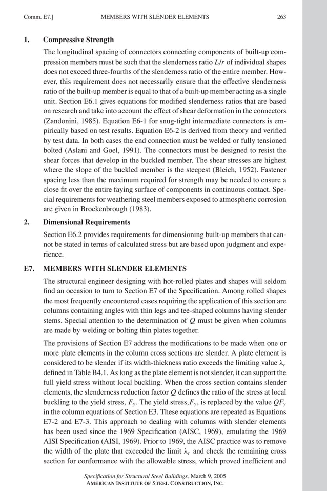P1: GIG
GRBT055-COM-E AISC-Sample (LRFD) June 17, 2005 17:57 Char Count= 0
Comm. E7.] 263
MEMBERS WITH SLENDER ELEMENTS
1. Compressive Strength
The longitudinal spacing of connectors connecting components of built-up com-
pression members must be such that the slenderness ratio L/r of individual shapes
does not exceed three-fourths of the slenderness ratio of the entire member. How-
ever, this requirement does not necessarily ensure that the effective slenderness
ratio of the built-up member is equal to that of a built-up member acting as a single
unit. Section E6.1 gives equations for modified slenderness ratios that are based
on research and take into account the effect of shear deformation in the connectors
(Zandonini, 1985). Equation E6-1 for snug-tight intermediate connectors is em-
pirically based on test results. Equation E6-2 is derived from theory and verified
by test data. In both cases the end connection must be welded or fully tensioned
bolted (Aslani and Goel, 1991). The connectors must be designed to resist the
shear forces that develop in the buckled member. The shear stresses are highest
where the slope of the buckled member is the steepest (Bleich, 1952). Fastener
spacing less than the maximum required for strength may be needed to ensure a
close fit over the entire faying surface of components in continuous contact. Spe-
cial requirements for weathering steel members exposed to atmospheric corrosion
are given in Brockenbrough (1983).
2. Dimensional Requirements
Section E6.2 provides requirements for dimensioning built-up members that can-
not be stated in terms of calculated stress but are based upon judgment and expe-
rience.
E7. MEMBERS WITH SLENDER ELEMENTS
The structural engineer designing with hot-rolled plates and shapes will seldom
find an occasion to turn to Section E7 of the Specification. Among rolled shapes
the most frequently encountered cases requiring the application of this section are
columns containing angles with thin legs and tee-shaped columns having slender
stems. Special attention to the determination of Q must be given when columns
are made by welding or bolting thin plates together.
The provisions of Section E7 address the modifications to be made when one or
more plate elements in the column cross sections are slender. A plate element is
considered to be slender if its width-thickness ratio exceeds the limiting value λr
defined in Table B4.1. As long as the plate element is not slender, it can support the
full yield stress without local buckling. When the cross section contains slender
elements, the slenderness reduction factor Q defines the ratio of the stress at local
buckling to the yield stress, Fy. The yield stress,Fy, is replaced by the value QFy
in the column equations of Section E3. These equations are repeated as Equations
E7-2 and E7-3. This approach to dealing with columns with slender elements
has been used since the 1969 Specification (AISC, 1969), emulating the 1969
AISI Specification (AISI, 1969). Prior to 1969, the AISC practice was to remove
the width of the plate that exceeded the limit λr and check the remaining cross
section for conformance with the allowable stress, which proved inefficient and
Specification for Structural Steel Buildings, March 9, 2005
AMERICAN INSTITUTE OF STEEL CONSTRUCTION, INC.
 