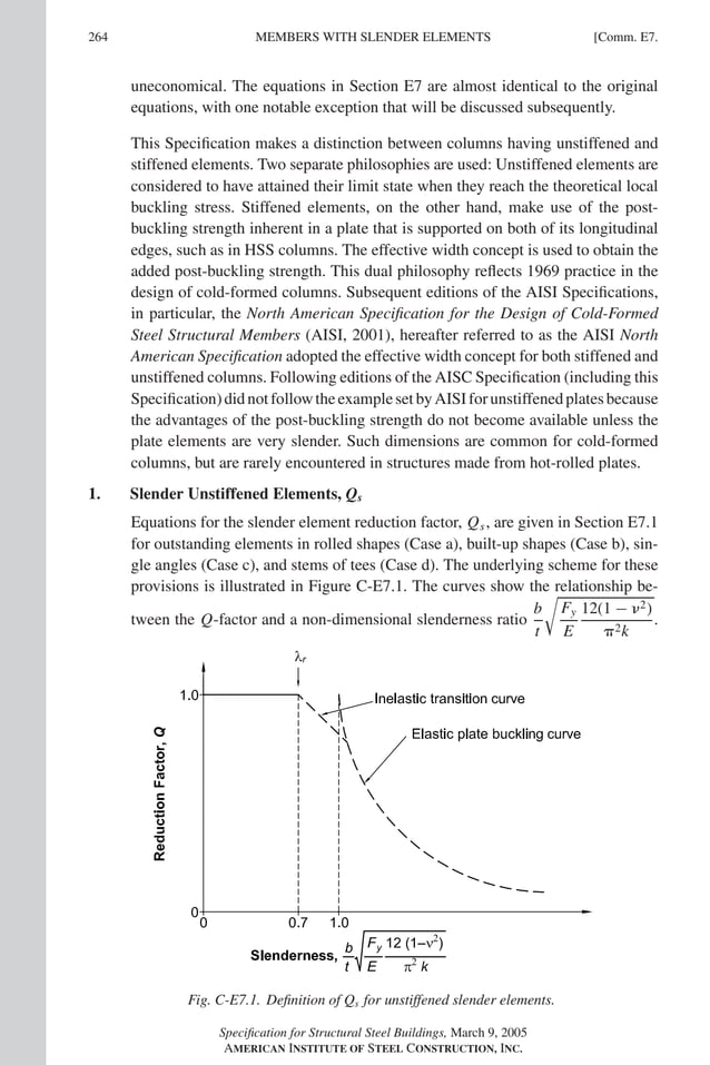 P1: GIG
GRBT055-COM-E AISC-Sample (LRFD) June 17, 2005 17:57 Char Count= 0
264 [Comm. E7.
MEMBERS WITH SLENDER ELEMENTS
uneconomical. The equations in Section E7 are almost identical to the original
equations, with one notable exception that will be discussed subsequently.
This Specification makes a distinction between columns having unstiffened and
stiffened elements. Two separate philosophies are used: Unstiffened elements are
considered to have attained their limit state when they reach the theoretical local
buckling stress. Stiffened elements, on the other hand, make use of the post-
buckling strength inherent in a plate that is supported on both of its longitudinal
edges, such as in HSS columns. The effective width concept is used to obtain the
added post-buckling strength. This dual philosophy reflects 1969 practice in the
design of cold-formed columns. Subsequent editions of the AISI Specifications,
in particular, the North American Specification for the Design of Cold-Formed
Steel Structural Members (AISI, 2001), hereafter referred to as the AISI North
American Specification adopted the effective width concept for both stiffened and
unstiffened columns. Following editions of the AISC Specification (including this
Specification)didnotfollowtheexamplesetbyAISIforunstiffenedplatesbecause
the advantages of the post-buckling strength do not become available unless the
plate elements are very slender. Such dimensions are common for cold-formed
columns, but are rarely encountered in structures made from hot-rolled plates.
1. Slender Unstiffened Elements, Qs
Equations for the slender element reduction factor, Qs, are given in Section E7.1
for outstanding elements in rolled shapes (Case a), built-up shapes (Case b), sin-
gle angles (Case c), and stems of tees (Case d). The underlying scheme for these
provisions is illustrated in Figure C-E7.1. The curves show the relationship be-
tween the Q-factor and a non-dimensional slenderness ratio
b
t

Fy
E
12(1 − 2)
2k
.
Fig. C-E7.1. Definition of Qs for unstiffened slender elements.
Specification for Structural Steel Buildings, March 9, 2005
AMERICAN INSTITUTE OF STEEL CONSTRUCTION, INC.
 