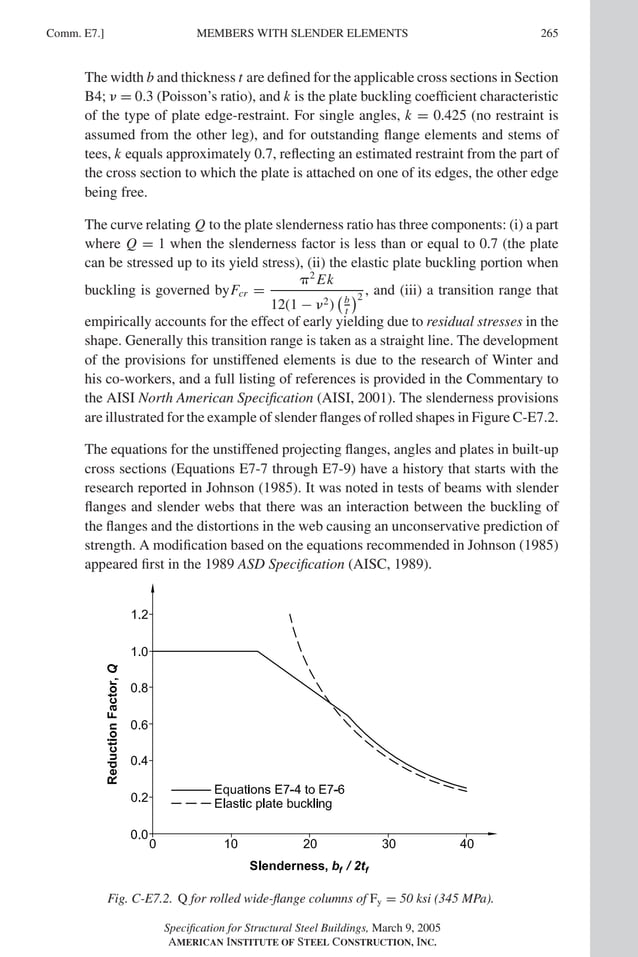 P1: GIG
GRBT055-COM-E AISC-Sample (LRFD) June 17, 2005 17:57 Char Count= 0
Comm. E7.] 265
MEMBERS WITH SLENDER ELEMENTS
The width b and thickness t are defined for the applicable cross sections in Section
B4;  = 0.3 (Poisson’s ratio), and k is the plate buckling coefficient characteristic
of the type of plate edge-restraint. For single angles, k = 0.425 (no restraint is
assumed from the other leg), and for outstanding flange elements and stems of
tees, k equals approximately 0.7, reflecting an estimated restraint from the part of
the cross section to which the plate is attached on one of its edges, the other edge
being free.
The curve relating Q to the plate slenderness ratio has three components: (i) a part
where Q = 1 when the slenderness factor is less than or equal to 0.7 (the plate
can be stressed up to its yield stress), (ii) the elastic plate buckling portion when
buckling is governed byFcr =
2
Ek
12(1 − 2)
b
t
2
, and (iii) a transition range that
empirically accounts for the effect of early yielding due to residual stresses in the
shape. Generally this transition range is taken as a straight line. The development
of the provisions for unstiffened elements is due to the research of Winter and
his co-workers, and a full listing of references is provided in the Commentary to
the AISI North American Specification (AISI, 2001). The slenderness provisions
are illustrated for the example of slender flanges of rolled shapes in Figure C-E7.2.
The equations for the unstiffened projecting flanges, angles and plates in built-up
cross sections (Equations E7-7 through E7-9) have a history that starts with the
research reported in Johnson (1985). It was noted in tests of beams with slender
flanges and slender webs that there was an interaction between the buckling of
the flanges and the distortions in the web causing an unconservative prediction of
strength. A modification based on the equations recommended in Johnson (1985)
appeared first in the 1989 ASD Specification (AISC, 1989).
Fig. C-E7.2. Q for rolled wide-flange columns of Fy = 50 ksi (345 MPa).
Specification for Structural Steel Buildings, March 9, 2005
AMERICAN INSTITUTE OF STEEL CONSTRUCTION, INC.
 