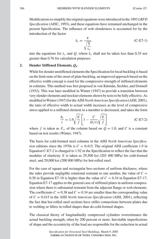 P1: GIG
GRBT055-COM-E AISC-Sample (LRFD) June 17, 2005 17:57 Char Count= 0
266 [Comm. E7.
MEMBERS WITH SLENDER ELEMENTS
Modificationstosimplifytheoriginalequationswereintroducedinthe1993LRFD
Specification (AISC, 1993), and these equations have remained unchanged in the
present Specification. The influence of web slenderness is accounted for by the
introduction of the factor
kc =
4

h
tw
(C-E7-1)
into the equations for λr and Q, where kc shall not be taken less than 0.35 nor
greater than 0.76 for calculation purposes.
2. Slender Stiffened Elements, Qa
While for slender unstiffened elements the Specification for local buckling is based
on the limit state of the onset of plate buckling, an improved approach based on the
effective width concept is used for the compressive strength of stiffened elements
in columns. This method was first proposed in von Kármán, Sechler, and Donnell
(1932). This was later modified in Winter (1947) to provide a transition between
very slender elements and stockier elements shown by tests to be fully effective. As
modifiedinWinter(1947)fortheAISINorthAmericanSpecification(AISI,2001),
the ratio of effective width to actual width increases as the level of compressive
stress applied to a stiffened element in a member is decreased, and takes the form
be
t
= 1.9

E
f

1 −
C
(b/t)

E
f

(C-E7-2)
where f is taken as Fcr of the column based on Q = 1.0, and C is a constant
based on test results (Winter, 1947).
The basis for cold-formed steel columns in the AISI North American Specifica-
tion editions since the 1970s is C = 0.415. The original AISI coefficient 1.9 in
Equation C-E7-2 is changed to 1.92 in the Specification to reflect the fact that the
modulus of elasticity E is taken as 29,500 ksi (203 400 MPa) for cold-formed
steel, and 29,000 ksi (200 000 MPa) for hot-rolled steel.
For the case of square and rectangular box-sections of uniform thickness, where
the sides provide negligible rotational restraint to one another, the value of C =
0.38 in Equation E7-18 is higher than the value of C = 0.34 in Equation E7-17.
Equation E7-17 applies to the general case of stiffened plates in uniform compres-
sion where there is substantial restraint from the adjacent flange or web elements.
The coefficients C = 0.38 and C = 0.34 are smaller than the corresponding value
of C = 0.415 in the AISI North American Specification (AISI, 2001), reflecting
the fact that hot-rolled steel sections have stiffer connections between plates due
to welding or fillets in rolled shapes than do cold-formed shapes.
The classical theory of longitudinally compressed cylinders overestimates the
actual buckling strength, often by 200 percent or more. Inevitable imperfections
of shape and the eccentricity of the load are responsible for the reduction in actual
Specification for Structural Steel Buildings, March 9, 2005
AMERICAN INSTITUTE OF STEEL CONSTRUCTION, INC.
 