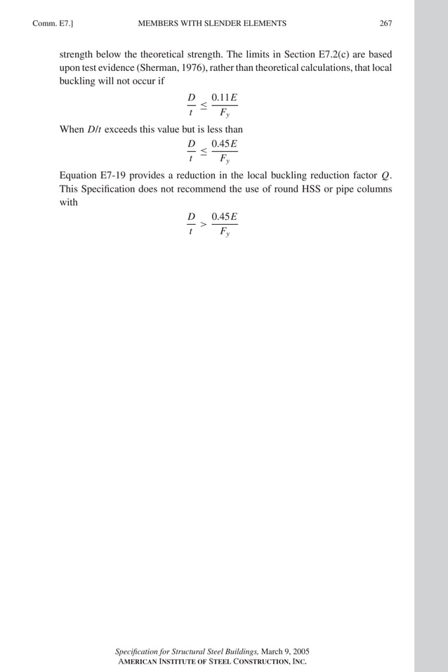 P1: GIG
GRBT055-COM-E AISC-Sample (LRFD) June 17, 2005 17:57 Char Count= 0
Comm. E7.] 267
MEMBERS WITH SLENDER ELEMENTS
strength below the theoretical strength. The limits in Section E7.2(c) are based
upon test evidence (Sherman, 1976), rather than theoretical calculations, that local
buckling will not occur if
D
t
≤
0.11E
Fy
When D/t exceeds this value but is less than
D
t
≤
0.45E
Fy
Equation E7-19 provides a reduction in the local buckling reduction factor Q.
This Specification does not recommend the use of round HSS or pipe columns
with
D
t

0.45E
Fy
Specification for Structural Steel Buildings, March 9, 2005
AMERICAN INSTITUTE OF STEEL CONSTRUCTION, INC.
 