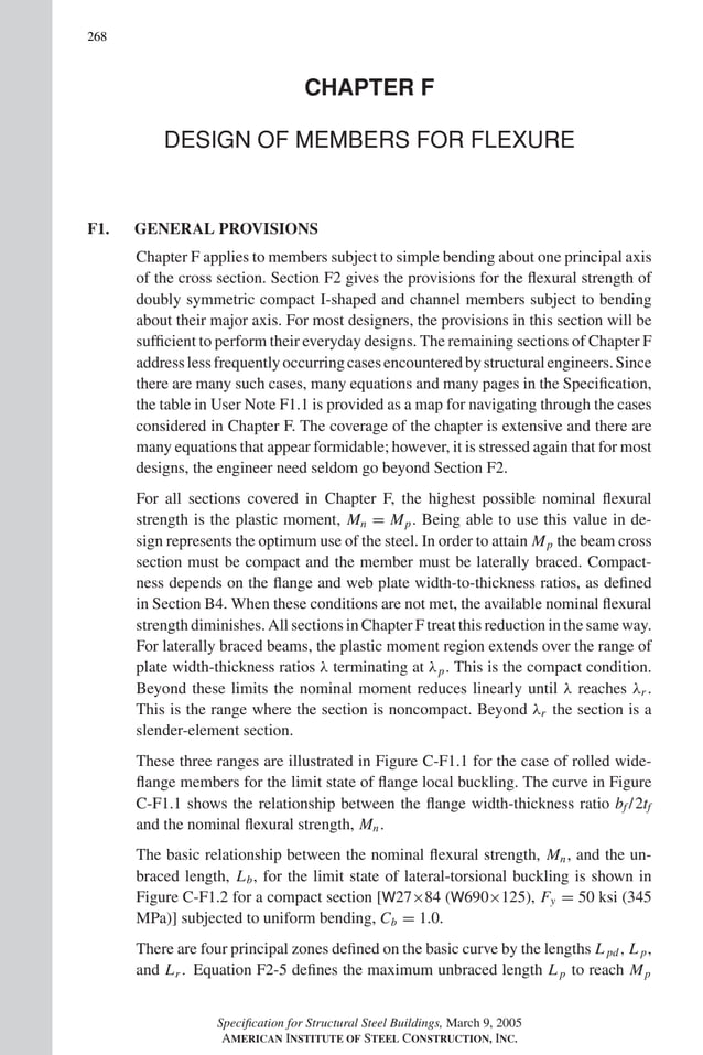 P1: GIG
GRBT055-COM-F AISC-Sample (LRFD) June 17, 2005 17:58 Char Count= 0
268
CHAPTER F
DESIGN OF MEMBERS FOR FLEXURE
F1. GENERAL PROVISIONS
Chapter F applies to members subject to simple bending about one principal axis
of the cross section. Section F2 gives the provisions for the flexural strength of
doubly symmetric compact I-shaped and channel members subject to bending
about their major axis. For most designers, the provisions in this section will be
sufficient to perform their everyday designs. The remaining sections of Chapter F
addresslessfrequentlyoccurringcasesencounteredbystructuralengineers.Since
there are many such cases, many equations and many pages in the Specification,
the table in User Note F1.1 is provided as a map for navigating through the cases
considered in Chapter F. The coverage of the chapter is extensive and there are
many equations that appear formidable; however, it is stressed again that for most
designs, the engineer need seldom go beyond Section F2.
For all sections covered in Chapter F, the highest possible nominal flexural
strength is the plastic moment, Mn = Mp. Being able to use this value in de-
sign represents the optimum use of the steel. In order to attain Mp the beam cross
section must be compact and the member must be laterally braced. Compact-
ness depends on the flange and web plate width-to-thickness ratios, as defined
in Section B4. When these conditions are not met, the available nominal flexural
strength diminishes. All sections in Chapter F treat this reduction in the same way.
For laterally braced beams, the plastic moment region extends over the range of
plate width-thickness ratios λ terminating at λp. This is the compact condition.
Beyond these limits the nominal moment reduces linearly until λ reaches λr .
This is the range where the section is noncompact. Beyond λr the section is a
slender-element section.
These three ranges are illustrated in Figure C-F1.1 for the case of rolled wide-
flange members for the limit state of flange local buckling. The curve in Figure
C-F1.1 shows the relationship between the flange width-thickness ratio bf /2tf
and the nominal flexural strength, Mn.
The basic relationship between the nominal flexural strength, Mn, and the un-
braced length, Lb, for the limit state of lateral-torsional buckling is shown in
Figure C-F1.2 for a compact section [W27×84 (W690×125), Fy = 50 ksi (345
MPa)] subjected to uniform bending, Cb = 1.0.
There are four principal zones defined on the basic curve by the lengths L pd, L p,
and Lr . Equation F2-5 defines the maximum unbraced length L p to reach Mp
Specification for Structural Steel Buildings, March 9, 2005
AMERICAN INSTITUTE OF STEEL CONSTRUCTION, INC.
 