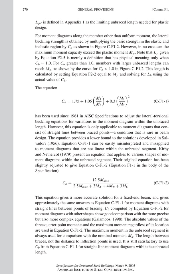P1: GIG
GRBT055-COM-F AISC-Sample (LRFD) June 17, 2005 17:58 Char Count= 0
270 [Comm. F1.
GENERAL PROVISIONS
L pd is defined in Appendix 1 as the limiting unbraced length needed for plastic
design.
For moment diagrams along the member other than uniform moment, the lateral
buckling strength is obtained by multiplying the basic strength in the elastic and
inelastic region by Cb as shown in Figure C-F1.2. However, in no case can the
maximum moment capacity exceed the plastic moment Mp. Note that L p given
by Equation F2-5 is merely a definition that has physical meaning only when
Cb = 1.0. For Cb greater than 1.0, members with larger unbraced lengths can
reach Mp, as shown by the curve for Cb  1.0 in Figure C-F1.2. This length is
calculated by setting Equation F2-2 equal to Mp and solving for Lb using the
actual value of Cb.
The equation
Cb = 1.75 + 1.05

M1
M2

+ 0.3

M1
M2
2
(C-F1-1)
has been used since 1961 in AISC Specifications to adjust the lateral-torsional
buckling equations for variations in the moment diagram within the unbraced
length. However, this equation is only applicable to moment diagrams that con-
sist of straight lines between braced points—a condition that is rare in beam
design. The equation provides a lower bound to the solutions developed in Sal-
vadori (1956). Equation C-F1-1 can be easily misinterpreted and misapplied
to moment diagrams that are not linear within the unbraced segment. Kirby
and Nethercot (1979) present an equation that applies to various shapes of mo-
ment diagrams within the unbraced segment. Their original equation has been
slightly adjusted to give Equation C-F1-2 (Equation F1-1 in the body of the
Specification):
Cb =
12.5Mmax
2.5Mmax + 3MA + 4MB + 3MC
(C-F1-2)
This equation gives a more accurate solution for a fixed-end beam, and gives
approximately the same answers as Equation C-F1-1 for moment diagrams with
straight lines between points of bracing. Cb computed by Equation C-F1-2 for
moment diagrams with other shapes show good comparison with the more precise
but also more complex equations (Galambos, 1998). The absolute values of the
three quarter-point moments and the maximum moment regardless of its location
are used in Equation C-F1-2. The maximum moment in the unbraced segment is
always used for comparison with the nominal moment Mn. The length between
braces, not the distance to inflection points is used. It is still satisfactory to use
Cb from Equation C-F1-1 for straight-line moment diagrams within the unbraced
length.
Specification for Structural Steel Buildings, March 9, 2005
AMERICAN INSTITUTE OF STEEL CONSTRUCTION, INC.
 