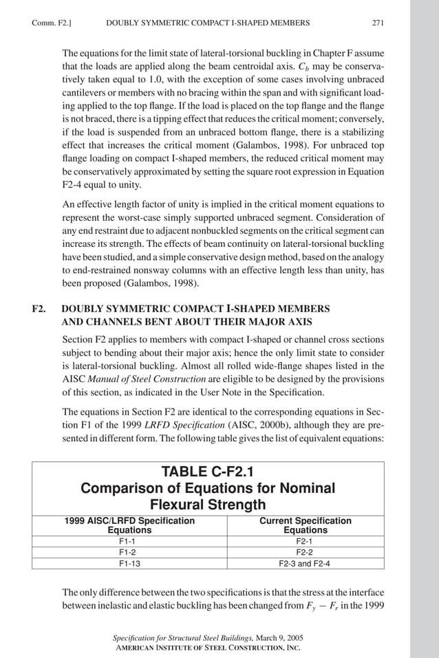 P1: GIG
GRBT055-COM-F AISC-Sample (LRFD) June 17, 2005 17:58 Char Count= 0
Comm. F2.] 271
DOUBLY SYMMETRIC COMPACT I-SHAPED MEMBERS
The equations for the limit state of lateral-torsional buckling in Chapter F assume
that the loads are applied along the beam centroidal axis. Cb may be conserva-
tively taken equal to 1.0, with the exception of some cases involving unbraced
cantilevers or members with no bracing within the span and with significant load-
ing applied to the top flange. If the load is placed on the top flange and the flange
is not braced, there is a tipping effect that reduces the critical moment; conversely,
if the load is suspended from an unbraced bottom flange, there is a stabilizing
effect that increases the critical moment (Galambos, 1998). For unbraced top
flange loading on compact I-shaped members, the reduced critical moment may
be conservatively approximated by setting the square root expression in Equation
F2-4 equal to unity.
An effective length factor of unity is implied in the critical moment equations to
represent the worst-case simply supported unbraced segment. Consideration of
any end restraint due to adjacent nonbuckled segments on the critical segment can
increase its strength. The effects of beam continuity on lateral-torsional buckling
have been studied, and a simple conservative design method, based on the analogy
to end-restrained nonsway columns with an effective length less than unity, has
been proposed (Galambos, 1998).
F2. DOUBLY SYMMETRIC COMPACT I-SHAPED MEMBERS
AND CHANNELS BENT ABOUT THEIR MAJOR AXIS
Section F2 applies to members with compact I-shaped or channel cross sections
subject to bending about their major axis; hence the only limit state to consider
is lateral-torsional buckling. Almost all rolled wide-flange shapes listed in the
AISC Manual of Steel Construction are eligible to be designed by the provisions
of this section, as indicated in the User Note in the Specification.
The equations in Section F2 are identical to the corresponding equations in Sec-
tion F1 of the 1999 LRFD Specification (AISC, 2000b), although they are pre-
sented in different form. The following table gives the list of equivalent equations:
TABLE C-F2.1
Comparison of Equations for Nominal
Flexural Strength
1999 AISC/LRFD Specification Current Specification
Equations Equations
F1-1 F2-1
F1-2 F2-2
F1-13 F2-3 and F2-4
Theonlydifferencebetweenthetwospecificationsisthatthestressattheinterface
between inelastic and elastic buckling has been changed from Fy − Fr in the 1999
Specification for Structural Steel Buildings, March 9, 2005
AMERICAN INSTITUTE OF STEEL CONSTRUCTION, INC.
 