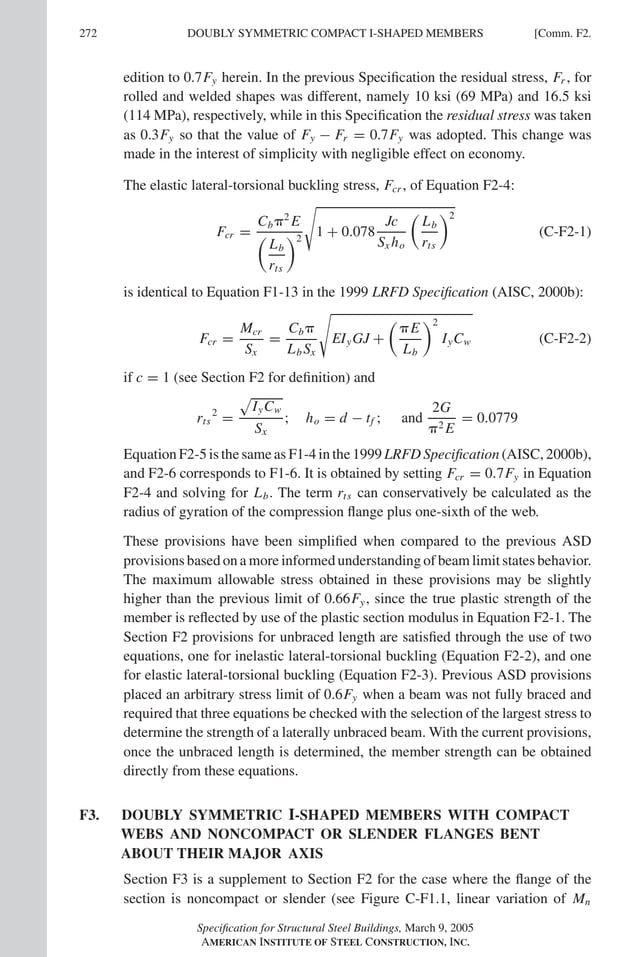 P1: GIG
GRBT055-COM-F AISC-Sample (LRFD) June 17, 2005 17:58 Char Count= 0
272 [Comm. F2.
DOUBLY SYMMETRIC COMPACT I-SHAPED MEMBERS
edition to 0.7Fy herein. In the previous Specification the residual stress, Fr , for
rolled and welded shapes was different, namely 10 ksi (69 MPa) and 16.5 ksi
(114 MPa), respectively, while in this Specification the residual stress was taken
as 0.3Fy so that the value of Fy − Fr = 0.7Fy was adopted. This change was
made in the interest of simplicity with negligible effect on economy.
The elastic lateral-torsional buckling stress, Fcr , of Equation F2-4:
Fcr =
Cb2
E

Lb
rts
2

1 + 0.078
Jc
Sx ho

Lb
rts
2
(C-F2-1)
is identical to Equation F1-13 in the 1999 LRFD Specification (AISC, 2000b):
Fcr =
Mcr
Sx
=
Cb
Lb Sx

EIyGJ +

E
Lb
2
IyCw (C-F2-2)
if c = 1 (see Section F2 for definition) and
rts
2
=

IyCw
Sx
; ho = d − tf ; and
2G
2 E
= 0.0779
Equation F2-5 is the same as F1-4 in the 1999 LRFD Specification (AISC, 2000b),
and F2-6 corresponds to F1-6. It is obtained by setting Fcr = 0.7Fy in Equation
F2-4 and solving for Lb. The term rts can conservatively be calculated as the
radius of gyration of the compression flange plus one-sixth of the web.
These provisions have been simplified when compared to the previous ASD
provisions based on a more informed understanding of beam limit states behavior.
The maximum allowable stress obtained in these provisions may be slightly
higher than the previous limit of 0.66Fy, since the true plastic strength of the
member is reflected by use of the plastic section modulus in Equation F2-1. The
Section F2 provisions for unbraced length are satisfied through the use of two
equations, one for inelastic lateral-torsional buckling (Equation F2-2), and one
for elastic lateral-torsional buckling (Equation F2-3). Previous ASD provisions
placed an arbitrary stress limit of 0.6Fy when a beam was not fully braced and
required that three equations be checked with the selection of the largest stress to
determine the strength of a laterally unbraced beam. With the current provisions,
once the unbraced length is determined, the member strength can be obtained
directly from these equations.
F3. DOUBLY SYMMETRIC I-SHAPED MEMBERS WITH COMPACT
WEBS AND NONCOMPACT OR SLENDER FLANGES BENT
ABOUT THEIR MAJOR AXIS
Section F3 is a supplement to Section F2 for the case where the flange of the
section is noncompact or slender (see Figure C-F1.1, linear variation of Mn
Specification for Structural Steel Buildings, March 9, 2005
AMERICAN INSTITUTE OF STEEL CONSTRUCTION, INC.
 