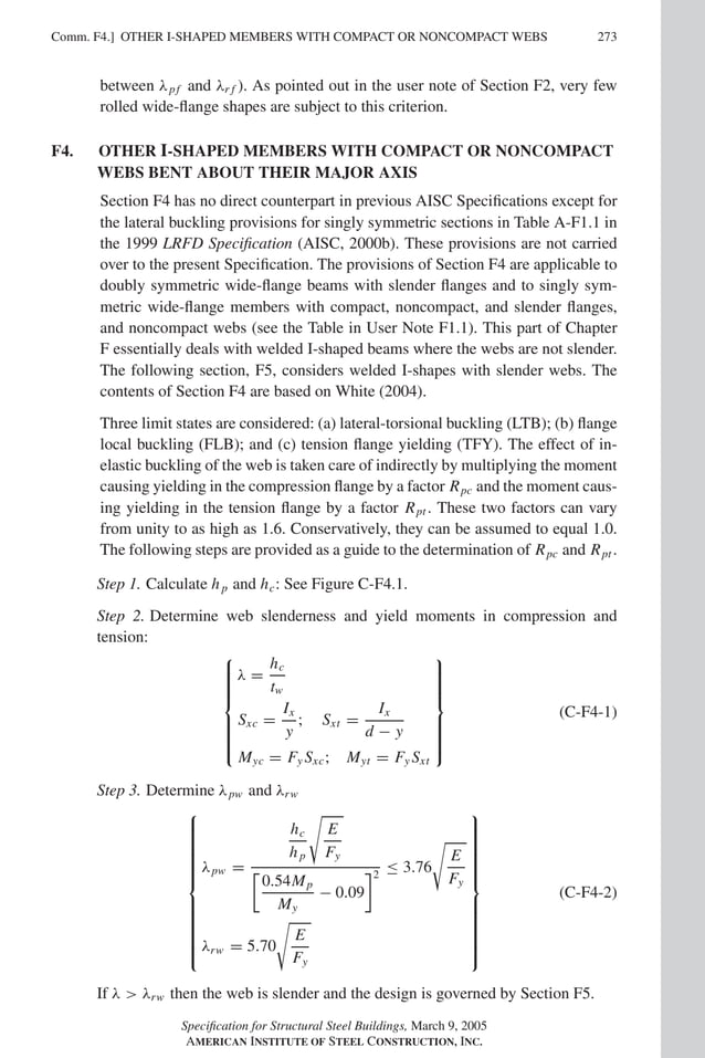 P1: GIG
GRBT055-COM-F AISC-Sample (LRFD) June 17, 2005 17:58 Char Count= 0
Comm. F4.] 273
OTHER I-SHAPED MEMBERS WITH COMPACT OR NONCOMPACT WEBS
between λpf and λr f ). As pointed out in the user note of Section F2, very few
rolled wide-flange shapes are subject to this criterion.
F4. OTHER I-SHAPED MEMBERS WITH COMPACT OR NONCOMPACT
WEBS BENT ABOUT THEIR MAJOR AXIS
Section F4 has no direct counterpart in previous AISC Specifications except for
the lateral buckling provisions for singly symmetric sections in Table A-F1.1 in
the 1999 LRFD Specification (AISC, 2000b). These provisions are not carried
over to the present Specification. The provisions of Section F4 are applicable to
doubly symmetric wide-flange beams with slender flanges and to singly sym-
metric wide-flange members with compact, noncompact, and slender flanges,
and noncompact webs (see the Table in User Note F1.1). This part of Chapter
F essentially deals with welded I-shaped beams where the webs are not slender.
The following section, F5, considers welded I-shapes with slender webs. The
contents of Section F4 are based on White (2004).
Three limit states are considered: (a) lateral-torsional buckling (LTB); (b) flange
local buckling (FLB); and (c) tension flange yielding (TFY). The effect of in-
elastic buckling of the web is taken care of indirectly by multiplying the moment
causing yielding in the compression flange by a factor Rpc and the moment caus-
ing yielding in the tension flange by a factor Rpt . These two factors can vary
from unity to as high as 1.6. Conservatively, they can be assumed to equal 1.0.
The following steps are provided as a guide to the determination of Rpc and Rpt .
Step 1. Calculate hp and hc: See Figure C-F4.1.
Step 2. Determine web slenderness and yield moments in compression and
tension:













λ =
hc
tw
Sxc =
Ix
y
; Sxt =
Ix
d − y
Myc = Fy Sxc; Myt = Fy Sxt













(C-F4-1)
Step 3. Determine λpw and λrw























λpw =
hc
hp

E
Fy
0.54Mp
My
− 0.09
2
≤ 3.76

E
Fy
λrw = 5.70

E
Fy























(C-F4-2)
If λ  λrw then the web is slender and the design is governed by Section F5.
Specification for Structural Steel Buildings, March 9, 2005
AMERICAN INSTITUTE OF STEEL CONSTRUCTION, INC.
 