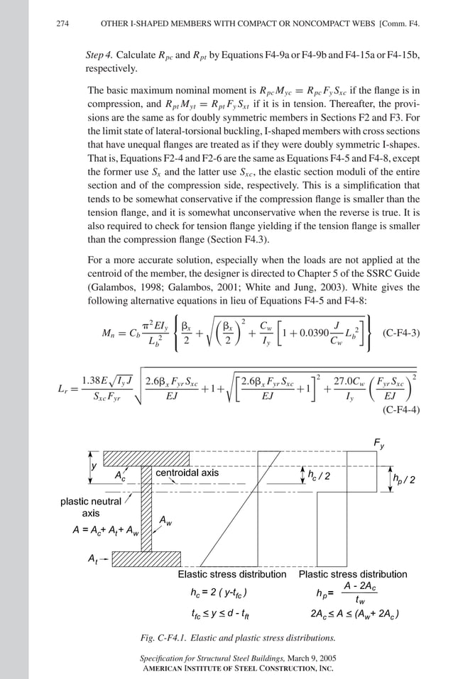 P1: GIG
GRBT055-COM-F AISC-Sample (LRFD) June 17, 2005 17:58 Char Count= 0
274 [Comm. F4.
OTHER I-SHAPED MEMBERS WITH COMPACT OR NONCOMPACT WEBS
Step 4. Calculate Rpc and Rpt by Equations F4-9a or F4-9b and F4-15a or F4-15b,
respectively.
The basic maximum nominal moment is Rpc Myc = Rpc Fy Sxc if the flange is in
compression, and Rpt Myt = Rpt Fy Sxt if it is in tension. Thereafter, the provi-
sions are the same as for doubly symmetric members in Sections F2 and F3. For
the limit state of lateral-torsional buckling, I-shaped members with cross sections
that have unequal flanges are treated as if they were doubly symmetric I-shapes.
That is, Equations F2-4 and F2-6 are the same as Equations F4-5 and F4-8, except
the former use Sx and the latter use Sxc, the elastic section moduli of the entire
section and of the compression side, respectively. This is a simplification that
tends to be somewhat conservative if the compression flange is smaller than the
tension flange, and it is somewhat unconservative when the reverse is true. It is
also required to check for tension flange yielding if the tension flange is smaller
than the compression flange (Section F4.3).
For a more accurate solution, especially when the loads are not applied at the
centroid of the member, the designer is directed to Chapter 5 of the SSRC Guide
(Galambos, 1998; Galambos, 2001; White and Jung, 2003). White gives the
following alternative equations in lieu of Equations F4-5 and F4-8:
Mn = Cb
2
EIy
L 2
b



x
2
+

x
2
2
+
Cw
Iy
1 + 0.0390
J
Cw
L 2
b



(C-F4-3)
Lr =
1.38E

Iy J
Sxc Fyr



2.6x Fyr Sxc
EJ
+1+

2.6x Fyr Sxc
EJ
+1
2
+
27.0Cw
Iy

Fyr Sxc
EJ
2
(C-F4-4)
Fig. C-F4.1. Elastic and plastic stress distributions.
Specification for Structural Steel Buildings, March 9, 2005
AMERICAN INSTITUTE OF STEEL CONSTRUCTION, INC.
 