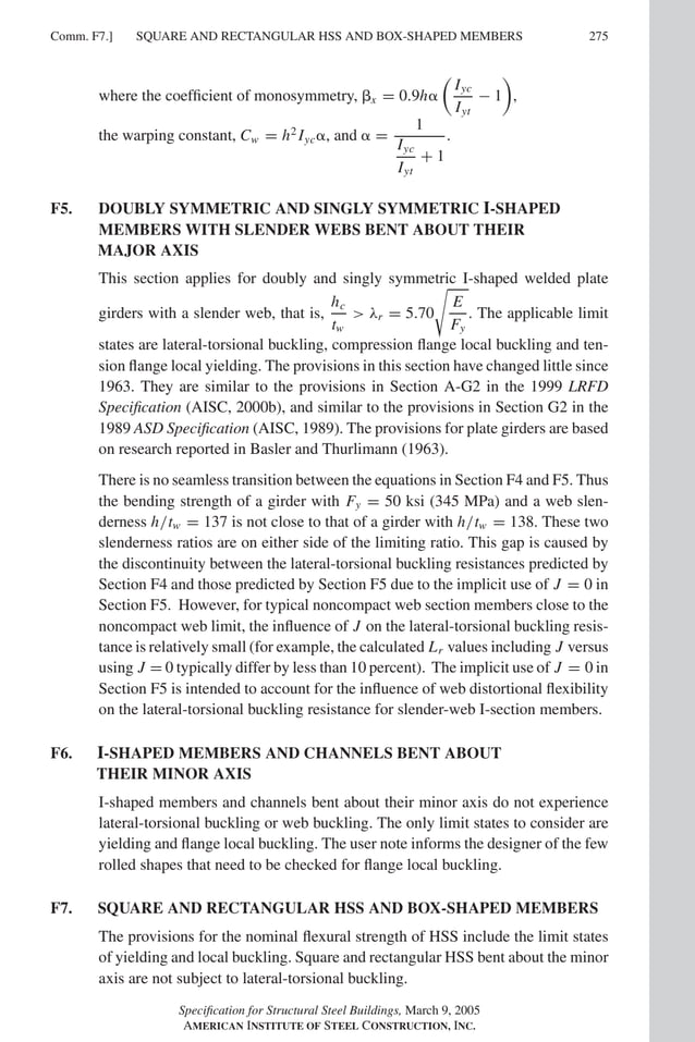 P1: GIG
GRBT055-COM-F AISC-Sample (LRFD) June 17, 2005 17:58 Char Count= 0
Comm. F7.] 275
SQUARE AND RECTANGULAR HSS AND BOX-SHAPED MEMBERS
where the coefficient of monosymmetry, x = 0.9h

Iyc
Iyt
− 1

,
the warping constant, Cw = h2
Iyc, and  =
1
Iyc
Iyt
+ 1
.
F5. DOUBLY SYMMETRIC AND SINGLY SYMMETRIC I-SHAPED
MEMBERS WITH SLENDER WEBS BENT ABOUT THEIR
MAJOR AXIS
This section applies for doubly and singly symmetric I-shaped welded plate
girders with a slender web, that is,
hc
tw
 λr = 5.70

E
Fy
. The applicable limit
states are lateral-torsional buckling, compression flange local buckling and ten-
sion flange local yielding. The provisions in this section have changed little since
1963. They are similar to the provisions in Section A-G2 in the 1999 LRFD
Specification (AISC, 2000b), and similar to the provisions in Section G2 in the
1989 ASD Specification (AISC, 1989). The provisions for plate girders are based
on research reported in Basler and Thurlimann (1963).
There is no seamless transition between the equations in Section F4 and F5. Thus
the bending strength of a girder with Fy = 50 ksi (345 MPa) and a web slen-
derness h/tw = 137 is not close to that of a girder with h/tw = 138. These two
slenderness ratios are on either side of the limiting ratio. This gap is caused by
the discontinuity between the lateral-torsional buckling resistances predicted by
Section F4 and those predicted by Section F5 due to the implicit use of J = 0 in
Section F5. However, for typical noncompact web section members close to the
noncompact web limit, the influence of J on the lateral-torsional buckling resis-
tance is relatively small (for example, the calculated Lr values including J versus
using J = 0 typically differ by less than 10 percent). The implicit use of J = 0 in
Section F5 is intended to account for the influence of web distortional flexibility
on the lateral-torsional buckling resistance for slender-web I-section members.
F6. I-SHAPED MEMBERS AND CHANNELS BENT ABOUT
THEIR MINOR AXIS
I-shaped members and channels bent about their minor axis do not experience
lateral-torsional buckling or web buckling. The only limit states to consider are
yielding and flange local buckling. The user note informs the designer of the few
rolled shapes that need to be checked for flange local buckling.
F7. SQUARE AND RECTANGULAR HSS AND BOX-SHAPED MEMBERS
The provisions for the nominal flexural strength of HSS include the limit states
of yielding and local buckling. Square and rectangular HSS bent about the minor
axis are not subject to lateral-torsional buckling.
Specification for Structural Steel Buildings, March 9, 2005
AMERICAN INSTITUTE OF STEEL CONSTRUCTION, INC.
 
