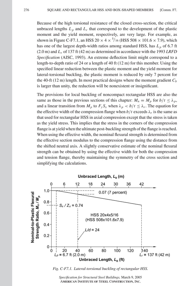 P1: GIG
GRBT055-COM-F AISC-Sample (LRFD) June 17, 2005 17:58 Char Count= 0
276 [Comm. F7.
SQUARE AND RECTANGULAR HSS AND BOX-SHAPED MEMBERS
Because of the high torsional resistance of the closed cross-section, the critical
unbraced lengths L p and Lr that correspond to the development of the plastic
moment and the yield moment, respectively, are very large. For example, as
shown in Figure C-F7.1, an HSS 20 × 4 × 5/16 (HSS 508 × 101.6 × 7.9), which
has one of the largest depth-width ratios among standard HSS, has L p of 6.7 ft
(2.0 m) and Lr of 137 ft (42 m) as determined in accordance with the 1993 LRFD
Specification (AISC, 1993). An extreme deflection limit might correspond to a
length-to-depth ratio of 24 or a length of 40 ft (12 m) for this member. Using the
specified linear reduction between the plastic moment and the yield moment for
lateral-torsional buckling, the plastic moment is reduced by only 7 percent for
the 40-ft (12 m) length. In most practical designs where the moment gradient Cb
is larger than unity, the reduction will be nonexistent or insignificant.
The provisions for local buckling of noncompact rectangular HSS are also the
same as those in the previous sections of this chapter: Mn = Mp for b/t ≤ λp,
and a linear transition from Mp to Fy Sx when λp  b/t ≤ λr . The equation for
the effective width of the compression flange when b/t exceeds λr is the same as
that used for rectangular HSS in axial compression except that the stress is taken
as the yield stress. This implies that the stress in the corners of the compression
flange is at yield when the ultimate post-buckling strength of the flange is reached.
When using the effective width, the nominal flexural strength is determined from
the effective section modulus to the compression flange using the distance from
the shifted neutral axis. A slightly conservative estimate of the nominal flexural
strength can be obtained by using the effective width for both the compression
and tension flange, thereby maintaining the symmetry of the cross section and
simplifying the calculations.
Fig. C-F7.1. Lateral-torsional buckling of rectangular HSS.
Specification for Structural Steel Buildings, March 9, 2005
AMERICAN INSTITUTE OF STEEL CONSTRUCTION, INC.
 
