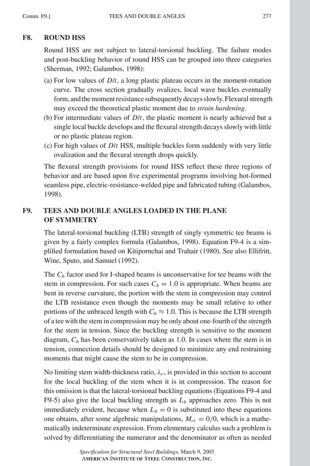 P1: GIG
GRBT055-COM-F AISC-Sample (LRFD) June 17, 2005 17:58 Char Count= 0
Comm. F9.] 277
TEES AND DOUBLE ANGLES
F8. ROUND HSS
Round HSS are not subject to lateral-torsional buckling. The failure modes
and post-buckling behavior of round HSS can be grouped into three categories
(Sherman, 1992; Galambos, 1998):
(a) For low values of D/t, a long plastic plateau occurs in the moment-rotation
curve. The cross section gradually ovalizes, local wave buckles eventually
form,andthemomentresistancesubsequentlydecaysslowly.Flexuralstrength
may exceed the theoretical plastic moment due to strain hardening.
(b) For intermediate values of D/t, the plastic moment is nearly achieved but a
single local buckle develops and the flexural strength decays slowly with little
or no plastic plateau region.
(c) For high values of D/t HSS, multiple buckles form suddenly with very little
ovalization and the flexural strength drops quickly.
The flexural strength provisions for round HSS reflect these three regions of
behavior and are based upon five experimental programs involving hot-formed
seamless pipe, electric-resistance-welded pipe and fabricated tubing (Galambos,
1998).
F9. TEES AND DOUBLE ANGLES LOADED IN THE PLANE
OF SYMMETRY
The lateral-torsional buckling (LTB) strength of singly symmetric tee beams is
given by a fairly complex formula (Galambos, 1998). Equation F9-4 is a sim-
plified formulation based on Kitipornchai and Trahair (1980). See also Ellifritt,
Wine, Sputo, and Samuel (1992).
The Cb factor used for I-shaped beams is unconservative for tee beams with the
stem in compression. For such cases Cb = 1.0 is appropriate. When beams are
bent in reverse curvature, the portion with the stem in compression may control
the LTB resistance even though the moments may be small relative to other
portions of the unbraced length with Cb ≈ 1.0. This is because the LTB strength
of a tee with the stem in compression may be only about one-fourth of the strength
for the stem in tension. Since the buckling strength is sensitive to the moment
diagram, Cb has been conservatively taken as 1.0. In cases where the stem is in
tension, connection details should be designed to minimize any end restraining
moments that might cause the stem to be in compression.
No limiting stem width-thickness ratio, λr , is provided in this section to account
for the local buckling of the stem when it is in compression. The reason for
this omission is that the lateral-torsional buckling equations (Equations F9-4 and
F9-5) also give the local buckling strength as Lb approaches zero. This is not
immediately evident, because when Lb = 0 is substituted into these equations
one obtains, after some algebraic manipulations, Mcr = 0/0, which is a mathe-
matically indeterminate expression. From elementary calculus such a problem is
solved by differentiating the numerator and the denominator as often as needed
Specification for Structural Steel Buildings, March 9, 2005
AMERICAN INSTITUTE OF STEEL CONSTRUCTION, INC.
 