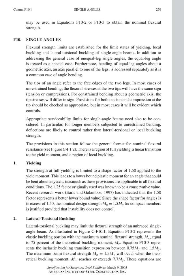 P1: GIG
GRBT055-COM-F AISC-Sample (LRFD) June 17, 2005 17:58 Char Count= 0
Comm. F10.] 279
SINGLE ANGLES
may be used in Equations F10-2 or F10-3 to obtain the nominal flexural
strength.
F10. SINGLE ANGLES
Flexural strength limits are established for the limit states of yielding, local
buckling and lateral-torsional buckling of single-angle beams. In addition to
addressing the general case of unequal-leg single angles, the equal-leg angle
is treated as a special case. Furthermore, bending of equal-leg angles about a
geometric axis, an axis parallel to one of the legs, is addressed separately as it is
a common case of angle bending.
The tips of an angle refer to the free edges of the two legs. In most cases of
unrestrained bending, the flexural stresses at the two tips will have the same sign
(tension or compression). For constrained bending about a geometric axis, the
tip stresses will differ in sign. Provisions for both tension and compression at the
tip should be checked as appropriate, but in most cases it will be evident which
controls.
Appropriate serviceability limits for single-angle beams need also to be con-
sidered. In particular, for longer members subjected to unrestrained bending,
deflections are likely to control rather than lateral-torsional or local buckling
strength.
The provisions in this section follow the general format for nominal flexural
resistance (see Figure C-F1.2). There is a region of full yielding, a linear transition
to the yield moment, and a region of local buckling.
1. Yielding
The strength at full yielding is limited to a shape factor of 1.50 applied to the
yield moment. This leads to a lower bound plastic moment for an angle that could
be bent about any axis, inasmuch as these provisions are applicable to all flexural
conditions. The 1.25 factor originally used was known to be a conservative value.
Recent research work (Earls and Galambos, 1997) has indicated that the 1.50
factor represents a better lower bound value. Since the shape factor for angles is
in excess of 1.50, the nominal design strength Mn = 1.5My for compact members
is justified provided that instability does not control.
2. Lateral-Torsional Buckling
Lateral-torsional buckling may limit the flexural strength of an unbraced single-
angle beam. As illustrated in Figure C-F10.1, Equation F10-2 represents the
elastic buckling portion with the maximum nominal flexural strength, Mn, equal
to 75 percent of the theoretical buckling moment, Me. Equation F10-3 repre-
sents the inelastic buckling transition expression between 0.75My and 1.5My.
The maximum beam flexural strength Mn = 1.5My will occur when the theo-
retical buckling moment, Me, reaches or exceeds 7.7My. These equations are
Specification for Structural Steel Buildings, March 9, 2005
AMERICAN INSTITUTE OF STEEL CONSTRUCTION, INC.
 